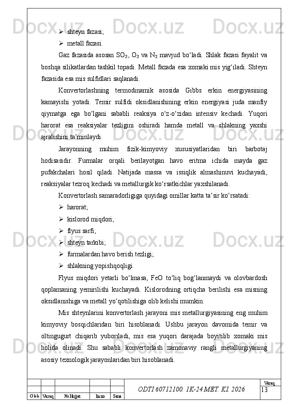 O’ lch
Va raq №  Hujjat Imzo Sana Va raq
ODTI 60712100. 1K-24 МЕТ.  KI . 2026 shteyn fazasi;
 metall fazasi.
Gaz fazasida asosan SO , O  va N  mavjud bo‘ladi. Shlak fazasi fayalit va₂ ₂ ₂
boshqa silikatlardan tashkil topadi. Metall fazada esa xomaki mis yig‘iladi. Shteyn
fazasida esa mis sulfidlari saqlanadi.
Konvertorlashning   termodinamik   asosida   Gibbs   erkin   energiyasining
kamayishi   yotadi.   Temir   sulfidi   oksidlanishining   erkin   energiyasi   juda   manfiy
qiymatga   ega   bo‘lgani   sababli   reaksiya   o‘z-o‘zidan   intensiv   kechadi.   Yuqori
harorat   esa   reaksiyalar   tezligini   oshiradi   hamda   metall   va   shlakning   yaxshi
ajralishini ta’minlaydi.
Jarayonning   muhim   fizik-kimyoviy   xususiyatlaridan   biri   barbotaj
hodisasidir.   Furmalar   orqali   berilayotgan   havo   eritma   ichida   mayda   gaz
pufakchalari   hosil   qiladi.   Natijada   massa   va   issiqlik   almashinuvi   kuchayadi,
reaksiyalar tezroq kechadi va metallurgik ko‘rsatkichlar yaxshilanadi.
Konvertorlash samaradorligiga quyidagi omillar katta ta’sir ko‘rsatadi:
 harorat;
 kislorod miqdori;
 flyus sarfi;
 shteyn tarkibi;
 furmalardan havo berish tezligi;
 shlakning yopishqoqligi.
Flyus   miqdori   yetarli   bo‘lmasa,   FeO   to‘liq   bog‘lanmaydi   va   olovbardosh
qoplamaning   yemirilishi   kuchayadi.   Kislorodning   ortiqcha   berilishi   esa   misning
oksidlanishiga va metall yo‘qotilishiga olib kelishi mumkin.
Mis   shteynlarini   konvertorlash   jarayoni   mis   metallurgiyasining   eng   muhim
kimyoviy   bosqichlaridan   biri   hisoblanadi.   Ushbu   jarayon   davomida   temir   va
oltingugurt   chiqarib   yuboriladi,   mis   esa   yuqori   darajada   boyitilib   xomaki   mis
holida   olinadi.   Shu   sababli   konvertorlash   zamonaviy   rangli   metallurgiyaning
asosiy texnologik jarayonlaridan biri hisoblanadi.
13 