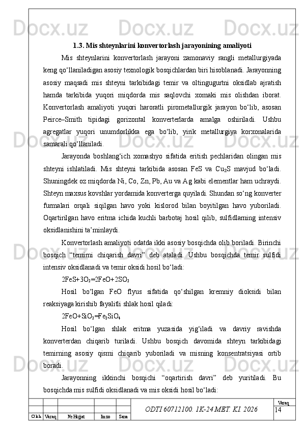 O’ lch
Va raq №  Hujjat Imzo Sana Va raq
ODTI 60712100. 1K-24 МЕТ.  KI . 20261.3. Mis shteynlarini konvertorlash jarayonining amaliyoti
Mis   shteynlarini   konvertorlash   jarayoni   zamonaviy   rangli   metallurgiyada
keng qo‘llaniladigan asosiy texnologik bosqichlardan biri hisoblanadi. Jarayonning
asosiy   maqsadi   mis   shteyni   tarkibidagi   temir   va   oltingugurtni   oksidlab   ajratish
hamda   tarkibida   yuqori   miqdorda   mis   saqlovchi   xomaki   mis   olishdan   iborat.
Konvertorlash   amaliyoti   yuqori   haroratli   pirometallurgik   jarayon   bo‘lib,   asosan
Peirce–Smith   tipidagi   gorizontal   konverterlarda   amalga   oshiriladi.   Ushbu
agregatlar   yuqori   unumdorlikka   ega   bo‘lib,   yirik   metallurgiya   korxonalarida
samarali qo‘llaniladi.
Jarayonda   boshlang‘ich   xomashyo   sifatida   eritish   pechlaridan   olingan   mis
shteyni   ishlatiladi.   Mis   shteyni   tarkibida   asosan   FeS   va   Cu S   mavjud   bo‘ladi.₂
Shuningdek oz miqdorda Ni, Co, Zn, Pb, Au va Ag kabi elementlar ham uchraydi.
Shteyn maxsus kovshlar yordamida konverterga quyiladi. Shundan so‘ng konverter
furmalari   orqali   siqilgan   havo   yoki   kislorod   bilan   boyitilgan   havo   yuboriladi.
Oqartirilgan   havo   eritma   ichida   kuchli   barbotaj   hosil   qilib,   sulfidlarning   intensiv
oksidlanishini ta’minlaydi.
Konvertorlash amaliyoti odatda ikki asosiy bosqichda olib boriladi. Birinchi
bosqich   “temirni   chiqarish   davri”   deb   ataladi.   Ushbu   bosqichda   temir   sulfidi
intensiv oksidlanadi va temir oksidi hosil bo‘ladi:
2FeS+3O
2 =2FeO+2SO
2
Hosil   bo‘lgan   FeO   flyus   sifatida   qo‘shilgan   kremniy   dioksidi   bilan
reaksiyaga kirishib fayalitli shlak hosil qiladi:
2FeO+SiO
2 =Fe
2 SiO
4
Hosil   bo‘lgan   shlak   eritma   yuzasida   yig‘iladi   va   davriy   ravishda
konverterdan   chiqarib   turiladi.   Ushbu   bosqich   davomida   shteyn   tarkibidagi
temirning   asosiy   qismi   chiqarib   yuboriladi   va   misning   konsentratsiyasi   ortib
boradi.
Jarayonning   ikkinchi   bosqichi   “oqartirish   davri”   deb   yuritiladi.   Bu
bosqichda mis sulfidi oksidlanadi va mis oksidi hosil bo‘ladi:
14 
