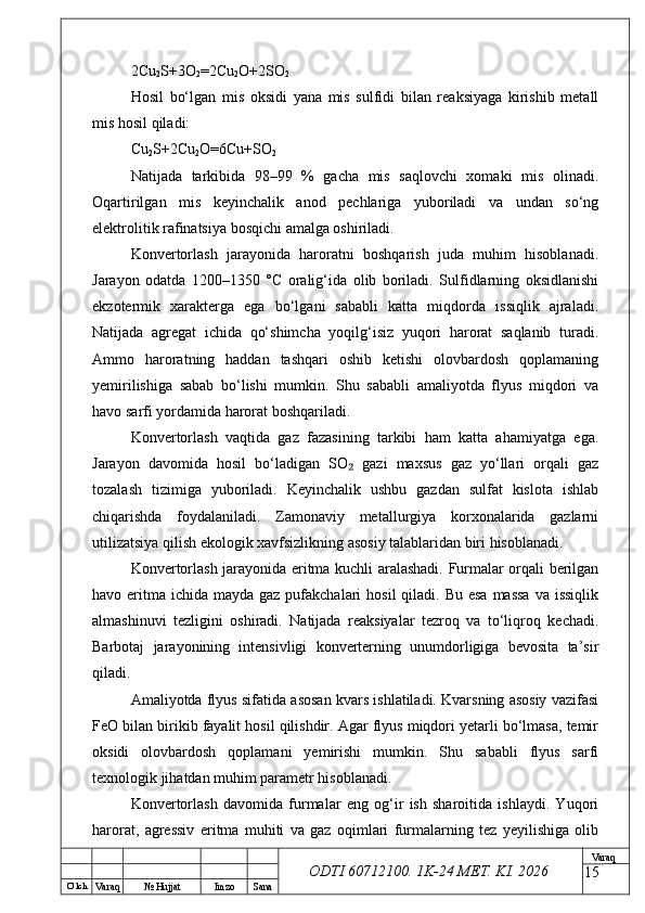 O’ lch
Va raq №  Hujjat Imzo Sana Va raq
ODTI 60712100. 1K-24 МЕТ.  KI . 20262Cu
2 S+3O
2 =2Cu
2 O+2SO
2
Hosil   bo‘lgan   mis   oksidi   yana   mis   sulfidi   bilan   reaksiyaga   kirishib   metall
mis hosil qiladi:
Cu
2 S+2Cu
2 O=6Cu+SO
2
Natijada   tarkibida   98–99   %   gacha   mis   saqlovchi   xomaki   mis   olinadi.
Oqartirilgan   mis   keyinchalik   anod   pechlariga   yuboriladi   va   undan   so‘ng
elektrolitik rafinatsiya bosqichi amalga oshiriladi.
Konvertorlash   jarayonida   haroratni   boshqarish   juda   muhim   hisoblanadi.
Jarayon   odatda   1200–1350   °C   oralig‘ida   olib   boriladi.   Sulfidlarning   oksidlanishi
ekzotermik   xarakterga   ega   bo‘lgani   sababli   katta   miqdorda   issiqlik   ajraladi.
Natijada   agregat   ichida   qo‘shimcha   yoqilg‘isiz   yuqori   harorat   saqlanib   turadi.
Ammo   haroratning   haddan   tashqari   oshib   ketishi   olovbardosh   qoplamaning
yemirilishiga   sabab   bo‘lishi   mumkin.   Shu   sababli   amaliyotda   flyus   miqdori   va
havo sarfi yordamida harorat boshqariladi.
Konvertorlash   vaqtida   gaz   fazasining   tarkibi   ham   katta   ahamiyatga   ega.
Jarayon   davomida   hosil   bo‘ladigan   SO   gazi   maxsus   gaz   yo‘llari   orqali   gaz₂
tozalash   tizimiga   yuboriladi.   Keyinchalik   ushbu   gazdan   sulfat   kislota   ishlab
chiqarishda   foydalaniladi.   Zamonaviy   metallurgiya   korxonalarida   gazlarni
utilizatsiya qilish ekologik xavfsizlikning asosiy talablaridan biri hisoblanadi.
Konvertorlash jarayonida eritma kuchli aralashadi. Furmalar orqali berilgan
havo eritma  ichida mayda gaz pufakchalari  hosil  qiladi. Bu  esa  massa  va issiqlik
almashinuvi   tezligini   oshiradi.   Natijada   reaksiyalar   tezroq   va   to‘liqroq   kechadi.
Barbotaj   jarayonining   intensivligi   konverterning   unumdorligiga   bevosita   ta’sir
qiladi.
Amaliyotda flyus sifatida asosan kvars ishlatiladi. Kvarsning asosiy vazifasi
FeO bilan birikib fayalit hosil qilishdir. Agar flyus miqdori yetarli bo‘lmasa, temir
oksidi   olovbardosh   qoplamani   yemirishi   mumkin.   Shu   sababli   flyus   sarfi
texnologik jihatdan muhim parametr hisoblanadi.
Konvertorlash   davomida   furmalar   eng   og‘ir   ish   sharoitida   ishlaydi.   Yuqori
harorat,   agressiv   eritma   muhiti   va   gaz   oqimlari   furmalarning   tez   yeyilishiga   olib
15 