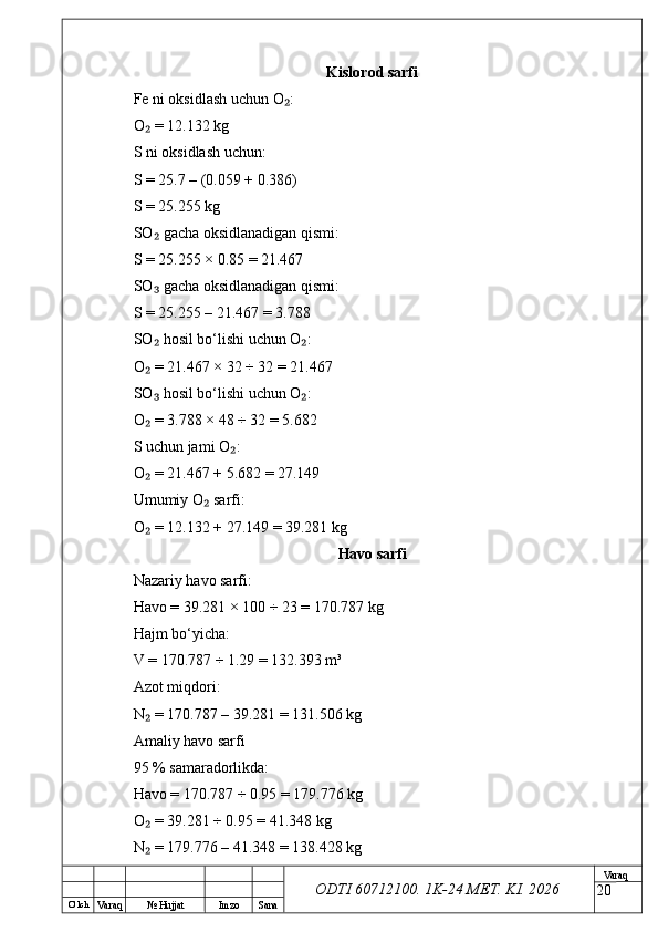 O’ lch
Va raq №  Hujjat Imzo Sana Va raq
ODTI 60712100. 1K-24 МЕТ.  KI . 2026Kislorod sarfi
Fe ni oksidlash uchun O :₂
O  = 12.132 kg	
₂
S ni oksidlash uchun:
S = 25.7 – (0.059 + 0.386)
S = 25.255 kg
SO  gacha oksidlanadigan qismi:
₂
S = 25.255 × 0.85 = 21.467
SO  gacha oksidlanadigan qismi:
₃
S = 25.255 – 21.467 = 3.788
SO  hosil bo‘lishi uchun O :
₂ ₂
O  = 21.467 × 32 ÷ 32 = 21.467
₂
SO  hosil bo‘lishi uchun O :
₃ ₂
O  = 3.788 × 48 ÷ 32 = 5.682
₂
S uchun jami O :	
₂
O  = 21.467 + 5.682 = 27.149	
₂
Umumiy O  sarfi:	
₂
O  = 12.132 + 27.149 = 39.281 kg	
₂
Havo sarfi
Nazariy havo sarfi:
Havo = 39.281 × 100 ÷ 23 = 170.787 kg
Hajm bo‘yicha:
V = 170.787 ÷ 1.29 = 132.393 m³
Azot miqdori:
N  = 170.787 – 39.281 = 131.506 kg
₂
Amaliy havo sarfi
95 % samaradorlikda:
Havo = 170.787 ÷ 0.95 = 179.776 kg
O  = 39.281 ÷ 0.95 = 41.348 kg
₂
N  = 179.776 – 41.348 = 138.428 kg
₂
20 