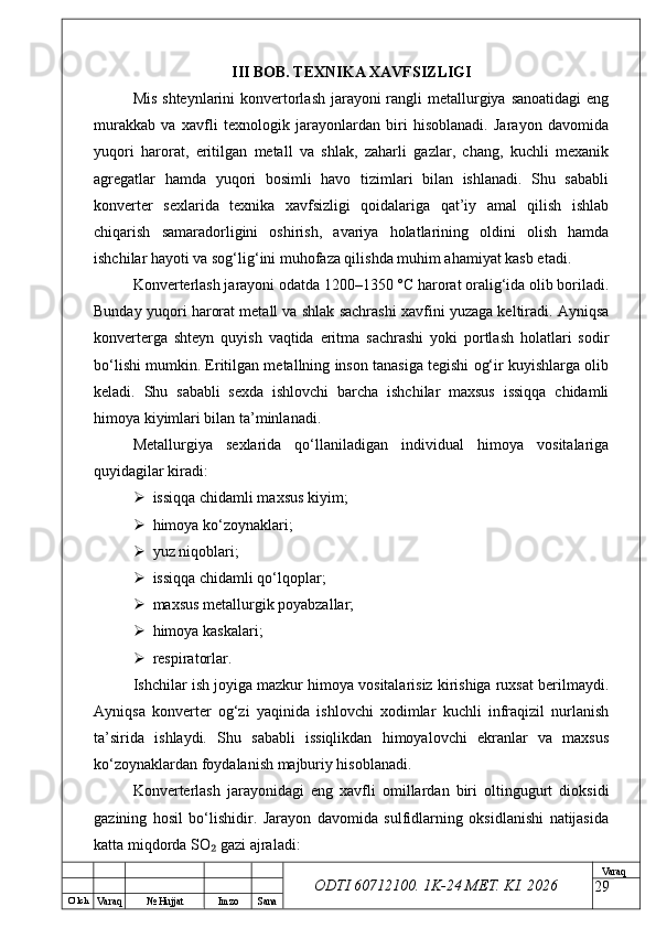 O’ lch
Va raq №  Hujjat Imzo Sana Va raq
ODTI 60712100. 1K-24 МЕТ.  KI . 2026III BOB. TEXNIKA XAVFSIZLIGI
Mis shteynlarini  konvertorlash jarayoni rangli metallurgiya sanoatidagi  eng
murakkab   va   xavfli   texnologik   jarayonlardan   biri   hisoblanadi.   Jarayon   davomida
yuqori   harorat,   eritilgan   metall   va   shlak,   zaharli   gazlar,   chang,   kuchli   mexanik
agregatlar   hamda   yuqori   bosimli   havo   tizimlari   bilan   ishlanadi.   Shu   sababli
konverter   sexlarida   texnika   xavfsizligi   qoidalariga   qat’iy   amal   qilish   ishlab
chiqarish   samaradorligini   oshirish,   avariya   holatlarining   oldini   olish   hamda
ishchilar hayoti va sog‘lig‘ini muhofaza qilishda muhim ahamiyat kasb etadi.
Konverterlash jarayoni odatda 1200–1350 °C harorat oralig‘ida olib boriladi.
Bunday yuqori harorat metall va shlak sachrashi xavfini yuzaga keltiradi. Ayniqsa
konverterga   shteyn   quyish   vaqtida   eritma   sachrashi   yoki   portlash   holatlari   sodir
bo‘lishi mumkin. Eritilgan metallning inson tanasiga tegishi og‘ir kuyishlarga olib
keladi.   Shu   sababli   sexda   ishlovchi   barcha   ishchilar   maxsus   issiqqa   chidamli
himoya kiyimlari bilan ta’minlanadi.
Metallurgiya   sexlarida   qo‘llaniladigan   individual   himoya   vositalariga
quyidagilar kiradi:
 issiqqa chidamli maxsus kiyim;
 himoya ko‘zoynaklari;
 yuz niqoblari;
 issiqqa chidamli qo‘lqoplar;
 maxsus metallurgik poyabzallar;
 himoya kaskalari;
 respiratorlar.
Ishchilar ish joyiga mazkur himoya vositalarisiz kirishiga ruxsat berilmaydi.
Ayniqsa   konverter   og‘zi   yaqinida   ishlovchi   xodimlar   kuchli   infraqizil   nurlanish
ta’sirida   ishlaydi.   Shu   sababli   issiqlikdan   himoyalovchi   ekranlar   va   maxsus
ko‘zoynaklardan foydalanish majburiy hisoblanadi.
Konverterlash   jarayonidagi   eng   xavfli   omillardan   biri   oltingugurt   dioksidi
gazining   hosil   bo‘lishidir.   Jarayon   davomida   sulfidlarning   oksidlanishi   natijasida
katta miqdorda SO  gazi ajraladi:₂
29 
