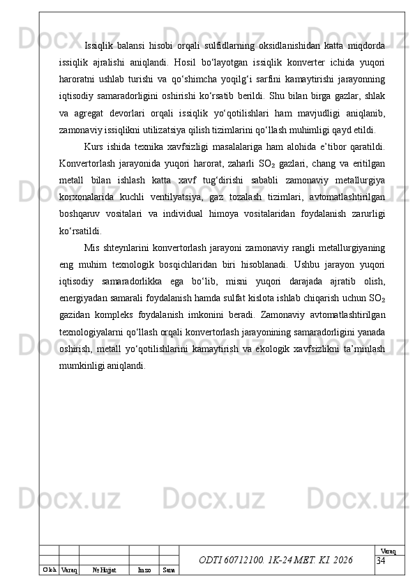 O’ lch
Va raq №  Hujjat Imzo Sana Va raq
ODTI 60712100. 1K-24 МЕТ.  KI . 2026Issiqlik   balansi   hisobi   orqali   sulfidlarning   oksidlanishidan   katta   miqdorda
issiqlik   ajralishi   aniqlandi.   Hosil   bo‘layotgan   issiqlik   konverter   ichida   yuqori
haroratni   ushlab   turishi   va   qo‘shimcha   yoqilg‘i   sarfini   kamaytirishi   jarayonning
iqtisodiy   samaradorligini   oshirishi   ko‘rsatib   berildi.   Shu   bilan   birga   gazlar,   shlak
va   agregat   devorlari   orqali   issiqlik   yo‘qotilishlari   ham   mavjudligi   aniqlanib,
zamonaviy issiqlikni utilizatsiya qilish tizimlarini qo‘llash muhimligi qayd etildi.
Kurs   ishida   texnika   xavfsizligi   masalalariga   ham   alohida   e’tibor   qaratildi.
Konvertorlash   jarayonida   yuqori   harorat,   zaharli   SO   gazlari,   chang   va   eritilgan₂
metall   bilan   ishlash   katta   xavf   tug‘dirishi   sababli   zamonaviy   metallurgiya
korxonalarida   kuchli   ventilyatsiya,   gaz   tozalash   tizimlari,   avtomatlashtirilgan
boshqaruv   vositalari   va   individual   himoya   vositalaridan   foydalanish   zarurligi
ko‘rsatildi.
Mis   shteynlarini   konvertorlash   jarayoni   zamonaviy   rangli   metallurgiyaning
eng   muhim   texnologik   bosqichlaridan   biri   hisoblanadi.   Ushbu   jarayon   yuqori
iqtisodiy   samaradorlikka   ega   bo‘lib,   misni   yuqori   darajada   ajratib   olish,
energiyadan samarali foydalanish hamda sulfat kislota ishlab chiqarish uchun SO	
₂
gazidan   kompleks   foydalanish   imkonini   beradi.   Zamonaviy   avtomatlashtirilgan
texnologiyalarni qo‘llash orqali konvertorlash jarayonining samaradorligini yanada
oshirish,   metall   yo‘qotilishlarini   kamaytirish   va   ekologik   xavfsizlikni   ta’minlash
mumkinligi aniqlandi.
34 