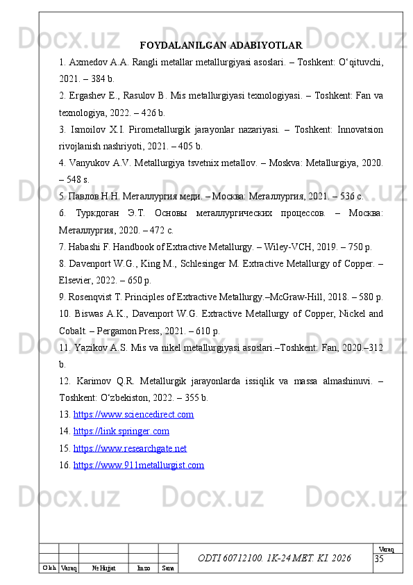 O’ lch
Va raq №  Hujjat Imzo Sana Va raq
ODTI 60712100. 1K-24 МЕТ.  KI . 2026FOYDALANILGAN ADABIYOTLAR
1. Axmedov A.A. Rangli metallar metallurgiyasi asoslari. – Toshkent: O‘qituvchi,
2021. – 384 b.
2. Ergashev E., Rasulov  B. Mis metallurgiyasi  texnologiyasi. – Toshkent:  Fan va
texnologiya, 2022. – 426 b.
3.   Ismoilov   X.I.   Pirometallurgik   jarayonlar   nazariyasi.   –   Toshkent:   Innovatsion
rivojlanish nashriyoti, 2021. – 405 b.
4. Vanyukov A.V. Metallurgiya tsvetnix metallov. – Moskva: Metallurgiya, 2020.
– 548 s.
5. Павлов Н.Н. Металлургия меди. – Москва: Металлургия, 2021. – 536 с.
6.   Туркдоган   Э.Т.   Основы   металлургических   процессов.   –   Москва:
Металлургия, 2020. – 472 с.
7. Habashi F. Handbook of Extractive Metallurgy. – Wiley-VCH, 2019. – 750 p.
8. Davenport W.G., King M., Schlesinger M. Extractive Metallurgy of Copper. –
Elsevier, 2022. – 650 p.
9. Rosenqvist T. Principles of Extractive Metallurgy.–McGraw-Hill, 2018. – 580 p.
10.   Biswas   A.K.,   Davenport   W.G.   Extractive   Metallurgy   of   Copper,   Nickel   and
Cobalt. – Pergamon Press, 2021. – 610 p.
11. Yazikov A.S. Mis va nikel metallurgiyasi asoslari.–Toshkent: Fan, 2020.–312
b.
12.   Karimov   Q.R.   Metallurgik   jarayonlarda   issiqlik   va   massa   almashinuvi.   –
Toshkent: O‘zbekiston, 2022. – 355 b.
13.  https://www.sciencedirect.com  
14.  https://link.springer.com  
15.  https://www.researchgate.net  
16.  https://www.911metallurgist.com  
35 