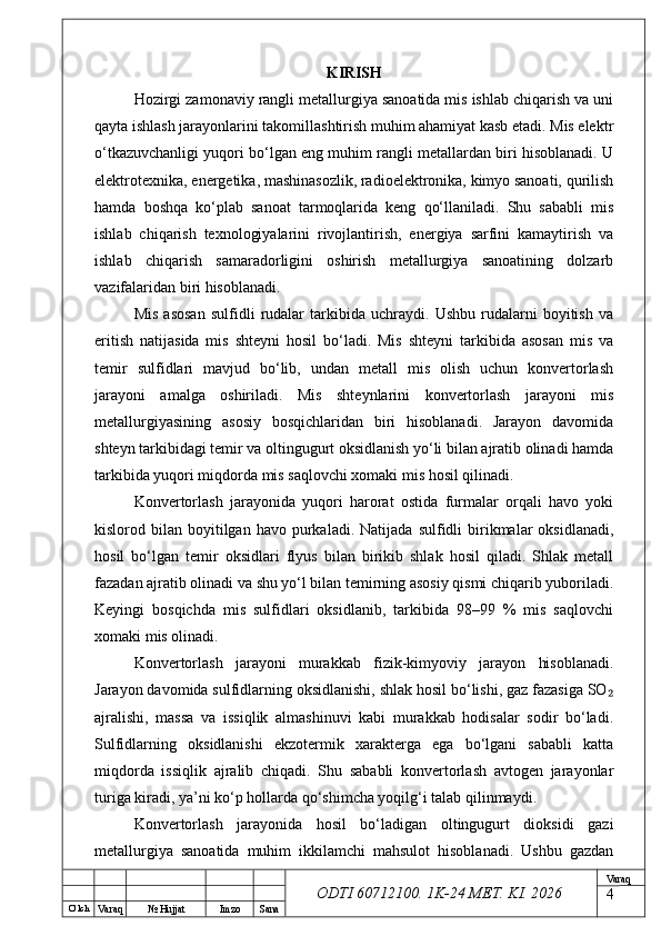 O’ lch
Va raq №  Hujjat Imzo Sana Va raq
ODTI 60712100. 1K-24 МЕТ.  KI . 2026KIRISH
Hozirgi zamonaviy rangli metallurgiya sanoatida mis ishlab chiqarish va uni
qayta ishlash jarayonlarini takomillashtirish muhim ahamiyat kasb etadi. Mis elektr
o‘tkazuvchanligi yuqori bo‘lgan eng muhim rangli metallardan biri hisoblanadi. U
elektrotexnika, energetika, mashinasozlik, radioelektronika, kimyo sanoati, qurilish
hamda   boshqa   ko‘plab   sanoat   tarmoqlarida   keng   qo‘llaniladi.   Shu   sababli   mis
ishlab   chiqarish   texnologiyalarini   rivojlantirish,   energiya   sarfini   kamaytirish   va
ishlab   chiqarish   samaradorligini   oshirish   metallurgiya   sanoatining   dolzarb
vazifalaridan biri hisoblanadi.
Mis   asosan   sulfidli   rudalar   tarkibida   uchraydi.   Ushbu   rudalarni   boyitish   va
eritish   natijasida   mis   shteyni   hosil   bo‘ladi.   Mis   shteyni   tarkibida   asosan   mis   va
temir   sulfidlari   mavjud   bo‘lib,   undan   metall   mis   olish   uchun   konvertorlash
jarayoni   amalga   oshiriladi.   Mis   shteynlarini   konvertorlash   jarayoni   mis
metallurgiyasining   asosiy   bosqichlaridan   biri   hisoblanadi.   Jarayon   davomida
shteyn tarkibidagi temir va oltingugurt oksidlanish yo‘li bilan ajratib olinadi hamda
tarkibida yuqori miqdorda mis saqlovchi xomaki mis hosil qilinadi.
Konvertorlash   jarayonida   yuqori   harorat   ostida   furmalar   orqali   havo   yoki
kislorod  bilan  boyitilgan   havo  purkaladi.  Natijada   sulfidli   birikmalar   oksidlanadi,
hosil   bo‘lgan   temir   oksidlari   flyus   bilan   birikib   shlak   hosil   qiladi.   Shlak   metall
fazadan ajratib olinadi va shu yo‘l bilan temirning asosiy qismi chiqarib yuboriladi.
Keyingi   bosqichda   mis   sulfidlari   oksidlanib,   tarkibida   98–99   %   mis   saqlovchi
xomaki mis olinadi.
Konvertorlash   jarayoni   murakkab   fizik-kimyoviy   jarayon   hisoblanadi.
Jarayon davomida sulfidlarning oksidlanishi, shlak hosil bo‘lishi, gaz fazasiga SO₂
ajralishi,   massa   va   issiqlik   almashinuvi   kabi   murakkab   hodisalar   sodir   bo‘ladi.
Sulfidlarning   oksidlanishi   ekzotermik   xarakterga   ega   bo‘lgani   sababli   katta
miqdorda   issiqlik   ajralib   chiqadi.   Shu   sababli   konvertorlash   avtogen   jarayonlar
turiga kiradi, ya’ni ko‘p hollarda qo‘shimcha yoqilg‘i talab qilinmaydi.
Konvertorlash   jarayonida   hosil   bo‘ladigan   oltingugurt   dioksidi   gazi
metallurgiya   sanoatida   muhim   ikkilamchi   mahsulot   hisoblanadi.   Ushbu   gazdan
4 