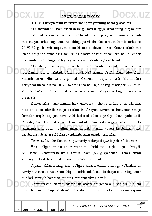O’ lch
Va raq №  Hujjat Imzo Sana Va raq
ODTI 60712100. 1K-24 МЕТ.  KI . 2026I BOB. NAZARIY QISM
1.1. Mis shteynlarini konvertorlash jarayonining nazariy asoslari
Mis   shteynlarini   konvertorlash   rangli   metallurgiya   sanoatining   eng   muhim
pirometallurgik jarayonlaridan biri hisoblanadi. Ushbu jarayonning asosiy maqsadi
mis   shteyni   tarkibidagi   temir   va   oltingugurtni   oksidlab   ajratish   hamda   tarkibida
96–99   %   gacha   mis   saqlovchi   xomaki   mis   olishdan   iborat.   Konvertorlash   mis
ishlab   chiqarish   texnologik   zanjirining   asosiy   bosqichlaridan   biri   bo‘lib,   eritish
pechlarida hosil qilingan shteyn aynan konverterlarda qayta ishlanadi.
Mis   shteyni   asosan   mis   va   temir   sulfidlaridan   tashkil   topgan   eritma
hisoblanadi.   Uning   tarkibida   odatda   Cu S,   FeS,   qisman   Fe O ,   shuningdek   oltin,₂ ₃ ₄
kumush,   selen,   tellur   va   boshqa   nodir   elementlar   mavjud   bo‘ladi.   Mis   miqdori
shteyn   tarkibida   odatda   20–70   %   oralig‘ida   bo‘lib,   oltingugurt   miqdori   22–28   %
atrofida   bo‘ladi.   Temir   miqdori   esa   mis   konsentratsiyasiga   bog‘liq   ravishda
o‘zgaradi.
Konvertorlash  jarayonining fizik-kimyoviy  mohiyati  sulfidli  birikmalarning
kislorod   bilan   oksidlanishiga   asoslanadi.   Jarayon   davomida   konverter   ichiga
furmalar   orqali   siqilgan   havo   yoki   kislorod   bilan   boyitilgan   havo   yuboriladi.
Purkalayotgan   kislorod   avvalo   temir   sulfidi   bilan   reaksiyaga   kirishadi,   chunki
temirning   kislorodga   moyilligi   misga   nisbatan   ancha   yuqori   hisoblanadi.   Shu
sababli dastlab temir sulfidlari oksidlanib, temir oksidi hosil qiladi.
Temir sulfidi oksidlanishining umumiy reaksiyasi quyidagicha ifodalanadi:
Hosil bo‘lgan temir oksidi eritmada erkin holda uzoq saqlanib qola olmaydi.
Shu   sababli   konverterga   flyus   sifatida   kvars   (SiO )   qo‘shiladi.   Temir   oksidi	
₂
kremniy dioksidi bilan birikib fayalitli shlak hosil qiladi:
Fayalitli   shlak   zichligi   kam   bo‘lgani   sababli   eritma   yuzasiga   ko‘tariladi   va
davriy ravishda konverterdan chiqarib tashlanadi. Natijada shteyn tarkibidagi temir
miqdori kamayib boradi va misning konsentratsiyasi ortadi.
Konvertorlash   jarayoni   odatda   ikki   asosiy   bosqichda   olib   boriladi.   Birinchi
bosqich “temirni chiqarish davri” deb ataladi. Bu bosqichda FeS ning asosiy qismi
6 