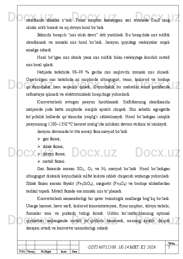 O’ lch
Va raq №  Hujjat Imzo Sana Va raq
ODTI 60712100. 1K-24 МЕТ.  KI . 2026oksidlanib   shlakka   o‘tadi.   Temir   miqdori   kamaygani   sari   eritmada   Cu S   ning₂
ulushi ortib boradi va oq shteyn hosil bo‘ladi.
Ikkinchi  bosqich  “mis olish  davri”  deb yuritiladi. Bu  bosqichda mis  sulfidi
oksidlanadi   va   xomaki   mis   hosil   bo‘ladi.   Jarayon   quyidagi   reaksiyalar   orqali
amalga oshadi:
Hosil   bo‘lgan   mis   oksidi   yana   mis   sulfidi   bilan   reaksiyaga   kirishib   metall
mis hosil qiladi:
Natijada   tarkibida   98–99   %   gacha   mis   saqlovchi   xomaki   mis   olinadi.
Oqartirilgan   mis   tarkibida   oz   miqdorda   oltingugurt,   temir,   kislorod   va   boshqa
qo‘shimchalar   ham   saqlanib   qoladi.   Keyinchalik   bu   mahsulot   anod   pechlarida
rafinatsiya qilinadi va elektrotozalash bosqichiga yuboriladi.
Konvertorlash   avtogen   jarayon   hisoblanadi.   Sulfidlarning   oksidlanishi
natijasida   juda   katta   miqdorda   issiqlik   ajralib   chiqadi.   Shu   sababli   agregatda
ko‘pchilik   hollarda   qo‘shimcha   yoqilg‘i   ishlatilmaydi.   Hosil   bo‘ladigan   issiqlik
jarayonning 1200–1350 °C harorat oralig‘ida uzluksiz davom etishini ta’minlaydi.
Jarayon davomida to‘rtta asosiy faza mavjud bo‘ladi:
 gaz fazasi;
 shlak fazasi;
 shteyn fazasi;
 metall fazasi.
Gaz   fazasida   asosan   SO ,   O   va   N   mavjud   bo‘ladi.   Hosil   bo‘ladigan	
₂ ₂ ₂
oltingugurt dioksidi keyinchalik sulfat kislota ishlab chiqarish sexlariga yuboriladi.
Shlak   fazasi   asosan   fayalit   (Fe SiO ),   magnetit   (Fe O )   va   boshqa   silikatlardan
₂ ₄ ₃ ₄
tashkil topadi. Metall fazada esa xomaki mis to‘planadi.
Konvertorlash samaradorligi bir  qator texnologik omillarga bog‘liq bo‘ladi.
Ularga harorat, havo sarfi, kislorod konsentratsiyasi, flyus miqdori, shteyn tarkibi,
furmalar   soni   va   purkash   tezligi   kiradi.   Ushbu   ko‘rsatkichlarning   optimal
qiymatlari   saqlanganda   metall   yo‘qotilishi   kamayadi,   misning   ajralib   chiqish
darajasi ortadi va konverter unumdorligi oshadi.
7 