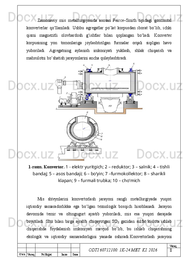 O’ lch
Va raq №  Hujjat Imzo Sana Va raq
ODTI 60712100. 1K-24 МЕТ.  KI . 2026Zamonaviy   mis   metallurgiyasida   asosan   Peirce–Smith   tipidagi   gorizontal
konverterlar   qo‘llaniladi.   Ushbu   agregatlar   po‘lat   korpusdan   iborat   bo‘lib,   ichki
qismi   magnezitli   olovbardosh   g‘ishtlar   bilan   qoplangan   bo‘ladi.   Konverter
korpusining   yon   tomonlariga   joylashtirilgan   furmalar   orqali   siqilgan   havo
yuboriladi.   Agregatning   aylanish   imkoniyati   yuklash,   shlak   chiqarish   va
mahsulotni bo‘shatish jarayonlarini ancha qulaylashtiradi.
1-rasm. Konvertor.   1 - elektr yuritgich; 2 – reduktor; 3 – salnik; 4 – tishli
bandaj; 5 – asos bandaji; 6 – bo‘yin; 7 –furmokollektor; 8 – sharikli
klapan; 9 – furmali trubka; 10 – cho‘mich
Mis   shteynlarini   konvertorlash   jarayoni   rangli   metallurgiyada   yuqori
iqtisodiy   samaradorlikka   ega   bo‘lgan   texnologik   bosqich   hisoblanadi.   Jarayon
davomida   temir   va   oltingugurt   ajratib   yuboriladi,   mis   esa   yuqori   darajada
boyitiladi.   Shu   bilan   birga   ajralib   chiqayotgan   SO   gazidan   sulfat   kislota   ishlab₂
chiqarishda   foydalanish   imkoniyati   mavjud   bo‘lib,   bu   ishlab   chiqarishning
ekologik   va   iqtisodiy   samaradorligini   yanada   oshiradi.Konvertorlash   jarayoni
8 
