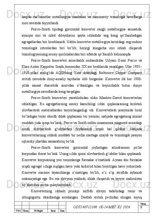 O’ lch
Va raq №  Hujjat Imzo Sana Va raq
ODTI 60712100. 1K-24 МЕТ.  KI . 2026haqida   ma’lumotlar   metallurgiya   manbalari   va   zamonaviy   texnologik   tavsiflarga
mos ravishda tayyorlandi.
Peirce–Smith   tipidagi   gorizontal   konverter   rangli   metallurgiya   sanoatida,
ayniqsa   mis   va   nikel   shteynlarini   qayta   ishlashda   eng   keng   qo‘llaniladigan
agregatlardan biri hisoblanadi. Ushbu konverter metallurgiya tarixidagi eng muhim
texnologik   ixtirolardan   biri   bo‘lib,   hozirgi   kungacha   mis   ishlab   chiqarish
texnologiyasining asosiy qurilmalaridan biri sifatida qo‘llanilib kelinmoqda.
Peirce–Smith   konverteri   amerikalik   muhandislar   Uilyam   Genri   Peirce   va
Elias Anton Kappelen Smith tomonidan XX asr boshlarida yaratilgan. Ular 1905–
1910-yillar   oralig‘ida   AQSHning   Yuta   shtatidagi   Baltimore   Copper   Company
eritish   zavodida   ilmiy-amaliy   tajribalar   olib   borganlar.   Konverter   ilk   bor   1908-
yilda   sanoat   sharoitida   sinovdan   o‘tkazilgan   va   keyinchalik   butun   dunyo
metallurgiya zavodlarida keng tarqalgan.
Peirce–Smith   konverteri   yaratilishidan   oldin   Manhès–David   konverterlari
ishlatilgan.   Bu   agregatlarning   asosiy   kamchiligi   ichki   qoplamasining   kislotali
olovbardosh   materiallardan   tayyorlanganligi   edi.   Konverterlash   jarayonida   hosil
bo‘ladigan temir oksidli shlak qoplamani tez yemirar, natijada agregatning xizmat
muddati juda qisqa bo‘lardi. Peirce va Smith ushbu muammoni magnezit asosidagi
asosli   olovbardosh   g‘ishtlardan   foydalanish   orqali   hal   qildilar.   Natijada
konverterlarning ishlash  muddati bir necha martaga uzaydi va texnologik jarayon
iqtisodiy jihatdan samaraliroq bo‘ldi.
Peirce–Smith   konverteri   gorizontal   joylashgan   silindrsimon   po‘lat
korpusdan iborat bo‘ladi. Uning ichki qismi olovbardosh g‘ishtlar bilan qoplanadi.
Konverter   korpusining   yon   tomonlariga   furmalar   o‘rnatiladi.   Aynan   shu   furmalar
orqali agregat ichiga siqilgan havo yoki kislorod bilan boyitilgan havo yuboriladi.
Konverter   maxsus   tayanchlarga   o‘rnatilgan   bo‘lib,   o‘z   o‘qi   atrofida   aylanish
imkoniyatiga  ega.  Bu  esa  shteynni   yuklash,  shlak   chiqarish  va  tayyor  mahsulotni
bo‘shatishni ancha qulaylashtiradi.
Konverterning   ishlash   prinsipi   sulfidli   shteyn   tarkibidagi   temir   va
oltingugurtni   oksidlashga   asoslangan.   Dastlab   eritish   pechidan   olingan   suyuq
9 