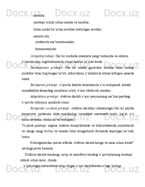  misollar;
 mustaqil echish uchun masala va misollar;
 butun modul bo’yicha javoblari keltirilgan savollar;
 nazorat ishi;
 yordamchi ma’lumotnomalar;
 kommentariylar.
Ochiqlik printsipi:  Har bir modulda mtanlarni yangi tushuncha va usllarni 
o’zlashtirishni engillashtiruvchi vizual kadrlar bo’lishi kerak.
Tarmoqlanish   printsipi:   Har   bir   modul   gipertekst   ilovalar   bilan   boshqa
modullar bilan bog’langan bo’lib, axborotlarni o’zlashtirish ketma-ketligini nazarda
tutadi.
Boshqarish printsipi:  o’quvchi kadrlar almashinishi o’zi boshqaradi, kerakli 
murakkablik darajadagi misollarni ochib, o’zini tekshirish mumkin.
Adaptatsiya printsipi:  elektron darslik o’quv jarayonining ma’lum paytdagi 
o’quvchi ehtiyojini qondirish lozim.
Kompyuter yordami printsipi:   elektron darslikni ishlatayotgan Har bir paytda
kompyuter   yordamini   olish   mumkinligi   (murakkab   matematik   hisob,   lug’at,   o’z
bilim savyasini tekshirish va boshqalar).
To’plash printsipi:  yagona elektron komplekslarda  va bibiliotekalarda joylashtirish
va   ularga   yangi   bo’lim   va   temalar   bilan   kengaytirish   formatida   bajarilgan   bo’lishi
lozim.
Ketirilganlardan xulosa sifatida: elektron darslik kimga va nima uchun kerak? 
savoliga javob beraylik.
Elektron darslik kunduzgi, sirtqi va masofaviy tarzdagi o’quvchilarning mustaqil 
ishlash uchun zarur, chunki:
 o’qilayotgan materiallarni chop etilgan o’quv darsliklardan o’zga, boshqa 