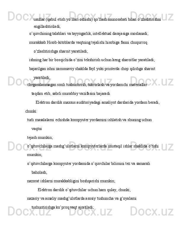 usullar (qabul etish yo’llari oshishi) qo’llash munosabati bilan o’zlashtirishni 
engillashtiriladi;
 o’quvchining talablari va tayyogarlik, intellektual darajasiga moslanadi;
 murakkab Hisob-kitoblarda vaqtning tejalishi hisobiga fanni chuqurroq
o’zlashtirishga sharoit yaratiladi;
 ishning har bir bosqichida o’zini tekshirish uchun keng sharoitlar yaratiladi;
 bajarilgan ishni zamonaviy shaklda fayl yoki printerda chop qilishga sharoit
yaratiladi;
 chegaralanmagan sonli tushuntirish, takrorlash va yordamchi materiallar
taqdim etib, sabrli murabbiy vazifasini bajaradi.
Elektron darslik maxsus auditoriyadagi amaliyot darslarida yordam beradi,
chunki:
 turli masalalarni echishda kompyuter yordamini ishlatish va shuning uchun
vaqtni
 tejash mumkin;
 o’qituvchilarga mashg’ulotlarni kompyuterlarda mustaqil ishlar shaklida o’tishi
 mumkin;
 o’qituvchilarga kompyuter yordamida o’quvchilar bilimini tez va samarali
baholash,
 nazorat ishlarni murakkabligini boshqarishi mumkin;
  Elektron darslik o’qituvchilar uchun ham qulay, chunki;
 nazariy va amaliy mashg’ulotlarda asosiy tushuncha va g’oyalarni
tushuntirishga ko’proq vaqt ajratiladi;