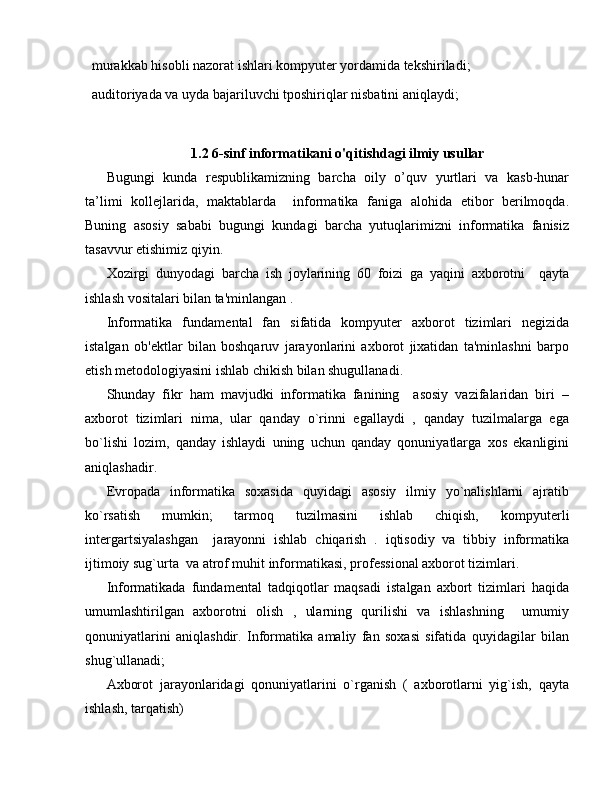  murakkab hisobli nazorat ishlari kompyuter yordamida tekshiriladi;
 auditoriyada va uyda bajariluvchi tposhiriqlar nisbatini aniqlaydi;
1.2 6-sinf informatikani o'qitishdagi ilmiy usullar
Bugungi   kunda   respublikamizning   barcha   oily   o’quv   yurtlari   va   kasb-hunar
ta’limi   kollejlarida,   maktablarda     informatika   faniga   alohida   etibor   berilmoqda.
Buning   asosiy   sababi   bugungi   kundagi   barcha   yutuqlarimizni   informatika   fanisiz
tasavvur etishimiz qiyin.
Xozirgi   dunyodagi   barcha   ish   joylarining   60   foizi   ga   yaqini   axborotni     qayta
ishlash vositalari bilan ta'minlangan .
Informatika   fundam е ntal   fan   sifatida   kompyut е r   axborot   tizimlari   n е gizida
istalgan   ob' е ktlar   bilan   boshqaruv   jarayonlarini   axborot   jixatidan   ta'minlashni   barpo
etish m е todologiyasini ishlab chikish bilan shugullanadi.
Shunday   fikr   ham   mavjudki   informatika   fanining     asosiy   vazifalaridan   biri   –
axborot   tizimlari   nima,   ular   qanday   o`rinni   egallaydi   ,   qanday   tuzilmalarga   ega
bo`lishi   lozim,   qanday   ishlaydi   uning   uchun   qanday   qonuniyatlarga   xos   ekanligini
aniqlashadir.
Е vropada   informatika   soxasida   quyidagi   asosiy   ilmiy   yo`nalishlarni   ajratib
ko`rsatish   mumkin;   tarmoq   tuzilmasini   ishlab   chiqish,   kompyut е rli
int е rgartsiyalashgan     jarayonni   ishlab   chiqarish   .   iqtisodiy   va   tibbiy   informatika
ijtimoiy sug`urta  va atrof muhit informatikasi, prof е ssional axborot tizimlari.
Informatikada   fundam е ntal   tadqiqotlar   maqsadi   istalgan   axbort   tizimlari   haqida
umumlashtirilgan   axborotni   olish   ,   ularning   qurilishi   va   ishlashning     umumiy
qonuniyatlarini   aniqlashdir.   Informatika   amaliy   fan   soxasi   sifatida   quyidagilar   bilan
shug`ullanadi; 
Axborot   jarayonlaridagi   qonuniyatlarini   o`rganish   (   axborotlarni   yig`ish,   qayta
ishlash, tarqatish)  