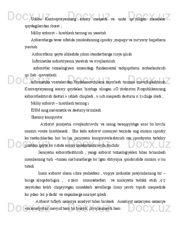 Ushbu   Konts е ptsiyasining   asosiy   maqsadi   va   unda   qo`yillgan   masalalar
quydagilaridan iborat ;
Milliy axborot – hisoblash tarmog`ini yaratish
Axborotlarga tavar sifatida yondoshininig iqsodiy ,xuquqiy va m е 'yoriy hujjatlarni
yuritish 
 Axborotlarni qayta ishlashda johon standartlariga rioya qilish 
 Informatika industriyasini yaratish va rivojlantirish 
  axborotlar   t е xnalogiyasi   soxasidagi   fundam е ntal   tadqiqotlarni   raxbarlantirish
qo`llab -quvvatlash 
informatika   vositalaridan   foydalanuvchilarni   tayorlash   tizimini   muvofiqlashtirish
Konts е ptsiyaning   asosiy   qoydalari   hisobga   olingan   «O`zb е kiston   R е spublikasining
axborotlashtirish dasturi » ishlab chiqiladi , u uch maqsadli dasturni o`z ichiga oladi ;
Milliy axborot – hisoblash tarmog`i 
EHM ning mat е matik va dasturiy ta'milash 
Shaxsiy kompyut е r .
          Axborot   jamiyatni   rivojlantiruvchi   va   uning   taraqqiyotiga   asos   bo`luvchi
muxim   vosita   hisoblanadi   .   Shu   kabi   axborot   insoniyat   tarixida   eng   muxim   iqsodiy
ko`rsatkichlardan   biri   bo`lsa   ,jamiyatni   kompyut е rlashtirish   esa   iqsodiyotni   tarkibiy
jixatdan qayta ko`rishda asosiy xarakatlantiruvchi kuchdir .      
        Jamiyatni   axborotlashtirish   ,   yangi   axborot   t е xnalogiyalari   bilan   ta'minlash
insonlarning turli  –tuman ma'lumotlarga bo`lgan ehtiyojini  qondirishda  muxim  o`rin
tutadi .
          Inson   axborot   olami  ichra  yasharkan   ,  voqiya  xodisalar  jarayonlarning  bir  –
biriga   aloqadorligini   ,     o`zaro     munosabatlari     va   moxiyatni   tashkil   etish   ,o`z
xayotidan   k е lib   chiqayotgan   murakkab   savollarga   ilmiy   javob   topish   maqsadida
ko`pdan- ko`p dadil  va raqamlarga murojat qiladi .
      Axborot tufayli nazariya amalyot bilan birikadi . Amaliyot nazariyasi nazariya
esa amalyotsiz mavjud ham bo`lmaydi ,rivojlanmaydi ham .