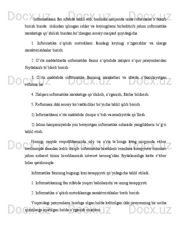Informatikani fan sifatida tahlil etib, borilishi natijasida unda reformalar o’tkazib
borish   bunda     oldindan   qilingan  ishlar   va   keyingilarni   birlashtirib   jahon  informatika
xarakatiga qo’shilish bundan ko’zlangan asosiy maqsad quyidagicha.
1.   Informatika   o’qitish   metodikasi   fanidagi   keyingi   o’zgarishlar   va   ularga
xarakteristikalar berish.
2.   O’rta   maktablarda   informatika   fanini   o’qitishda   xalqaro   o’quv   jarayonlaridan
foydalanib to’ldirib borish.
3.   O’rta   maktabda   informatika   fanining   xarakatlari   va   ularda   o’tkazilayotgan
reforma lar.
4. Xalqaro informatika xarakatiga qo’shilish, o’rganish, fikrlar bildirish.
5. Reformani ikki asosiy ko’rsatkichlar bo’yicha tahlil qilib borish.
1) Informatikani o’rta maktabda chuqur o’tish va amaliyotda qo’llash.
2) Jahon hamjamiyatida yuz berayotgan informatika sohasida yangiliklarni to’g’ri
tahlil etish.
Hozirgi   vaqtda   respublikamizda   oily   va   o’rta   ta’limga   keng   miqyosda   etibor
berilmoqda shundan kelib chiqib  informatika hisoblash texnikasi kompyuter tizimlari
jahon   axbarot   tizimi   hisoblanmish   internet   tarmog’idan   foydalanishga   katta   e’tibor
bilan qaralmoqda. 
Informatika fanining bugungi kun taraqqiyoti qo’yidagicha tahlil etiladi. 
1. Informatikaning fan sifatida yuqori baholanishi va uning taraqqiyoti.
2. Informatika o’qitish metodikasiga xarakteristikalar berib borish.
Yuqoridagi jarayonlarni hisobga olgan holda keltirilgan ikki jarayonning bir necha
qisimlarga ajratilgan holda o’rganish mumkin.