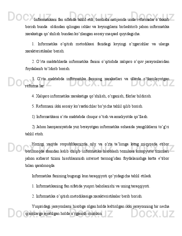   Informatikani fan sifatida tahlil etib, borilishi natijasida unda reformalar o’tkazib
borish   bunda     oldindan   qilingan  ishlar   va   keyingilarni   birlashtirib   jahon  informatika
xarakatiga qo’shilish bundan ko’zlangan asosiy maqsad quyidagicha.
1.   Informatika   o’qitish   metodikasi   fanidagi   keyingi   o’zgarishlar   va   ularga
xarakteristikalar berish.
2.   O’rta   maktablarda   informatika   fanini   o’qitishda   xalqaro   o’quv   jarayonlaridan
foydalanib to’ldirib borish.
3.   O’rta   maktabda   informatika   fanining   xarakatlari   va   ularda   o’tkazilayotgan
reforma lar.
4. Xalqaro informatika xarakatiga qo’shilish, o’rganish, fikrlar bildirish.
5. Reformani ikki asosiy ko’rsatkichlar bo’yicha tahlil qilib borish.
1) Informatikani o’rta maktabda chuqur o’tish va amaliyotda qo’llash.
2) Jahon hamjamiyatida yuz berayotgan informatika sohasida yangiliklarni to’g’ri
tahlil etish.
Hozirgi   vaqtda   respublikamizda   oily   va   o’rta   ta’limga   keng   miqyosda   etibor
berilmoqda shundan kelib chiqib  informatika hisoblash texnikasi kompyuter tizimlari
jahon   axbarot   tizimi   hisoblanmish   internet   tarmog’idan   foydalanishga   katta   e’tibor
bilan qaralmoqda. 
Informatika fanining bugungi kun taraqqiyoti qo’yidagicha tahlil etiladi. 
1. Informatikaning fan sifatida yuqori baholanishi va uning taraqqiyoti.
2. Informatika o’qitish metodikasiga xarakteristikalar berib borish.
Yuqoridagi jarayonlarni hisobga olgan holda keltirilgan ikki jarayonning bir necha
qisimlarga ajratilgan holda o’rganish mumkin. 