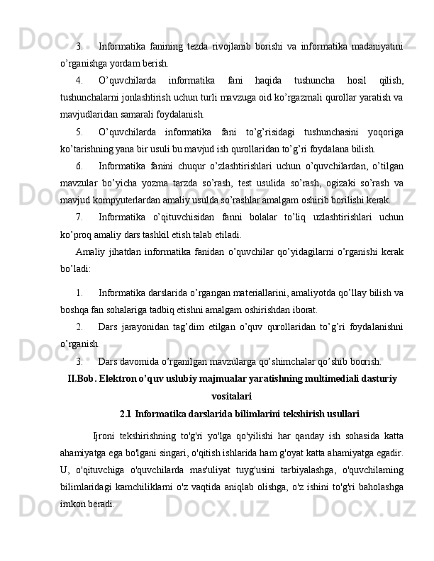 3. Informatika   fanining   tezda   rivojlanib   borishi   va   informatika   madaniyatini
o’rganishga yordam berish.
4. O’quvchilarda   informatika   fani   haqida   tushuncha   hosil   qilish,
tushunchalarni jonlashtirish uchun turli mavzuga oid ko’rgazmali qurollar yaratish va
mavjudlaridan samarali foydalanish.
5. O’quvchilarda   informatika   fani   to’g’risidagi   tushunchasini   yoqoriga
ko’tarishning yana bir usuli bu mavjud ish qurollaridan to’g’ri foydalana bilish.
6. Informatika   fanini   chuqur   o’zlashtirishlari   uchun   o’quvchilardan,   o’tilgan
mavzular   bo’yicha   yozma   tarzda   so’rash,   test   usulida   so’rash,   ogizaki   so’rash   va
mavjud kompyuterlardan amaliy usulda so’rashlar amalgam oshirib borilishi kerak.
7. Informatika   o’qituvchisidan   fanni   bolalar   to’liq   uzlashtirishlari   uchun
ko’proq amaliy dars tashkil etish talab etiladi.
Amaliy   jihatdan   informatika   fanidan   o’quvchilar   qo’yidagilarni   o’rganishi   kerak
bo’ladi:
1. Informatika darslarida o’rgangan materiallarini, amaliyotda qo’llay bilish va
boshqa fan sohalariga tadbiq etishni amalgam oshirishdan iborat.
2. Dars   jarayonidan   tag’dim   etilgan   o’quv   qurollaridan   to’g’ri   foydalanishni
o’rganish.
3. Dars davomida o’rganilgan mavzularga qo’shimchalar qo’shib boorish.
II.Bob. Elektron o’quv uslubiy majmualar yaratishning multimediali dasturiy
vositalari
2.1 Informatika darslarida bilimlarini tekshirish usullari
    Ijroni   tekshirishning   to'g'ri   yo'lga   qo'yilishi   har   qanday   ish   sohasida   katta
ahamiyatga ega bo'lgani singari, o'qitish ishlarida ham g'oyat katta ahamiyatga egadir.
U,   o'qituvchiga   o'quvchilarda   mas'uliyat   tuyg'usini   tarbiyalashga,   o'quvchilaming
bilimlaridagi   kamchiliklarni   o'z   vaqtida   aniqlab   olishga,   o'z   ishini   to'g'ri   baholashga
imkon beradi. 