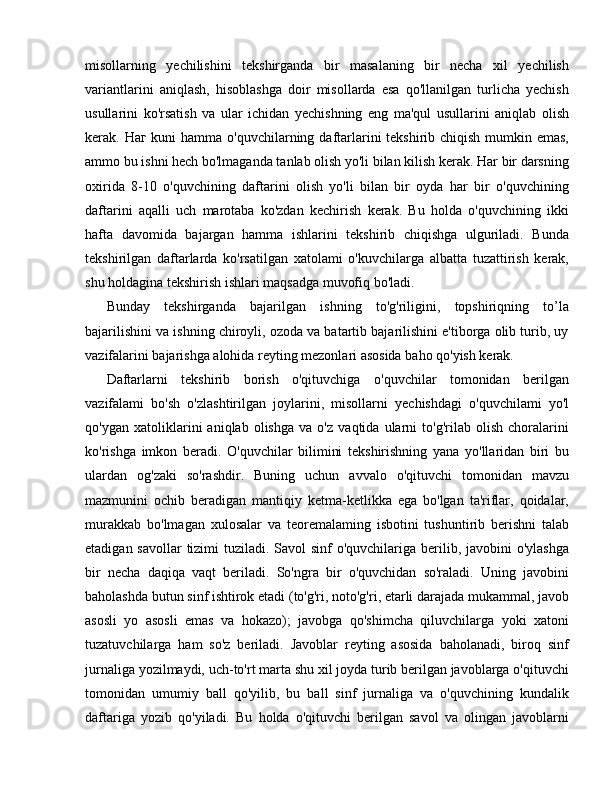 misollarning   yechilishini   tekshirganda   bir   masalaning   bir   necha   xil   yechilish
variantlarini   aniqlash,   hisoblashga   doir   misollarda   esa   qo'llanilgan   turlicha   yechish
usullarini   ko'rsatish   va   ular   ichidan   yechishning   eng   ma'qul   usullarini   aniqlab   olish
kerak.   Наг   kuni  hamma o'quvchilarning daftarlarini tekshirib chiqish mumkin emas,
ammo bu ishni hech bo'lmaganda tanlab olish yo'li bilan kilish kerak. Har bir darsning
oxirida   8-10   o'quvchining   daftarini   olish   yo'li   bilan   bir   oyda   har   bir   o'quvchining
daftarini   aqalli   uch   marotaba   ko'zdan   kechirish   kerak.   Bu   holda   o'quvchining   ikki
hafta   davomida   bajargan   hamma   ishlarini   tekshirib   chiqishga   ulguriladi.   Bunda
tekshirilgan   daftarlarda   ko'rsatilgan   xatolami   o'kuvchilarga   albatta   tuzattirish   kerak,
shu holdagina tekshirish ishlari maqsadga muvofiq bo'ladi.
Bunday   tekshirganda   bajarilgan   ishning   to'g'riligini,   topshiriqning   to’la
bajarilishini va ishning chiroyli, ozoda va batartib bajarilishini e'tiborga olib turib, uy
vazifalarini bajarishga alohida reyting mezonlari asosida baho qo'yish kerak.
Daftarlarni   tekshirib   borish   o'qituvchiga   o'quvchilar   tomonidan   berilgan
vazifalami   bo'sh   o'zlashtirilgan   joylarini,   misollarni   yechishdagi   o'quvchilami   yo'l
qo'ygan   xatoliklarini   aniqlab   olishga   va   o'z   vaqtida   ularni   to'g'rilab   olish   choralarini
ko'rishga   imkon   beradi.   O'quvchilar   bilimini   tekshirishning   yana   yo'llaridan   biri   bu
ulardan   og'zaki   so'rashdir.   Buning   uchun   avvalo   o'qituvchi   tomonidan   mavzu
mazmunini   ochib   beradigan   mantiqiy   ketma-ketlikka   ega   bo'lgan   ta'riflar,   qoidalar,
murakkab   bo'lmagan   xulosalar   va   teoremalaming   isbotini   tushuntirib   berishni   talab
etadigan savollar tizimi  tuziladi. Savol  sinf o'quvchilariga berilib, javobini o'ylashga
bir   necha   daqiqa   vaqt   beriladi.   So'ngra   bir   o'quvchidan   so'raladi.   Uning   javobini
baholashda butun sinf ishtirok etadi (to'g'ri, noto'g'ri, etarli darajada mukammal, javob
asosli   yo   asosli   emas   va   hokazo);   javobga   qo'shimcha   qiluvchilarga   yoki   xatoni
tuzatuvchilarga   ham   so'z   beriladi.   Javoblar   reyting   asosida   baholanadi,   biroq   sinf
jurnaliga yozilmaydi, uch-to'rt marta shu xil joyda turib berilgan javoblarga o'qituvchi
tomonidan   umumiy   ball   qo'yilib,   bu   ball   sinf   jurnaliga   va   o'quvchining   kundalik
daftariga   yozib   qo'yiladi.   Bu   holda   o'qituvchi   berilgan   savol   va   olingan   javoblarni