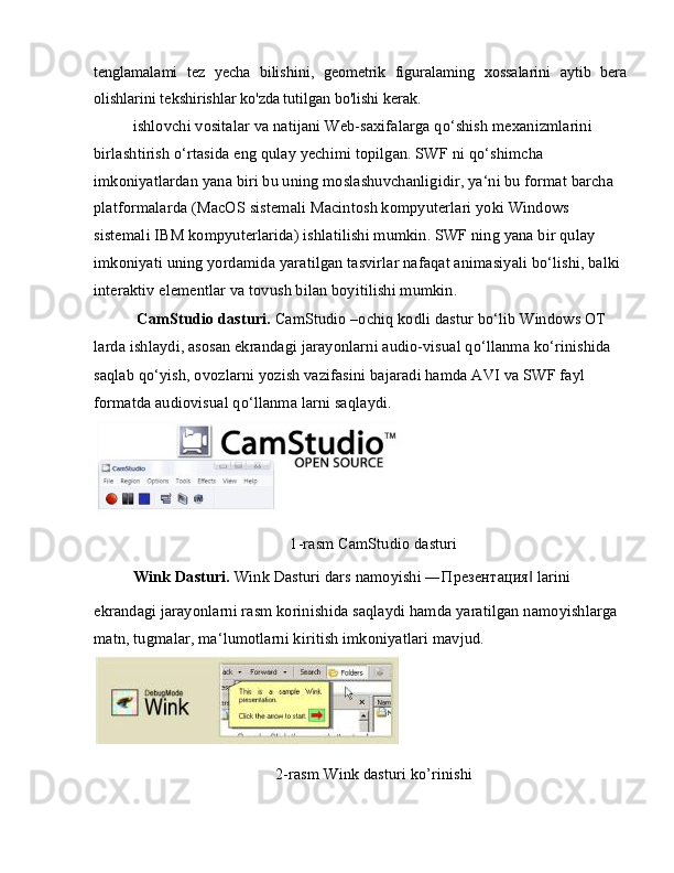 tenglamalami   tez   yecha   bilishini,   geometrik   figuralaming   xossalarini   aytib   bera
olishlarini tekshirishlar ko'zda tutilgan bo'lishi kerak.
ishlovchi vositalar va natijani Web-saxifalarga qo‘shish mexanizmlarini 
birlashtirish o‘rtasida eng qulay yechimi topilgan. SWF ni qo‘shimcha 
imkoniyatlardan yana biri bu uning moslashuvchanligidir, ya‘ni bu format barcha 
platformalarda (MacOS sistemali Macintosh kompyuterlari yoki Windows 
sistemali IBM kompyuterlarida) ishlatilishi mumkin. SWF ning yana bir qulay 
imkoniyati uning yordamida yaratilgan tasvirlar nafaqat animasiyali bo‘lishi, balki 
interaktiv elementlar va tovush bilan boyitilishi mumkin.
  CamStudio dasturi.  CamStudio –ochiq kodli dastur bo‘lib Windows OT 
larda ishlaydi, asosan ekrandagi jarayonlarni audio-visual qo‘llanma ko‘rinishida
saqlab qo‘yish, ovozlarni yozish vazifasini bajaradi hamda AVI va SWF fayl 
formatda audiovisual qo‘llanma larni saqlaydi.
1-rasm CamStudio dasturi
Wink Dasturi.  Wink Dasturi dars namoyishi ― Презентация  larini‖
ekrandagi jarayonlarni rasm korinishida saqlaydi hamda yaratilgan namoyishlarga 
matn, tugmalar, ma‘lumotlarni kiritish imkoniyatlari mavjud.
2-rasm Wink dasturi ko’rinishi