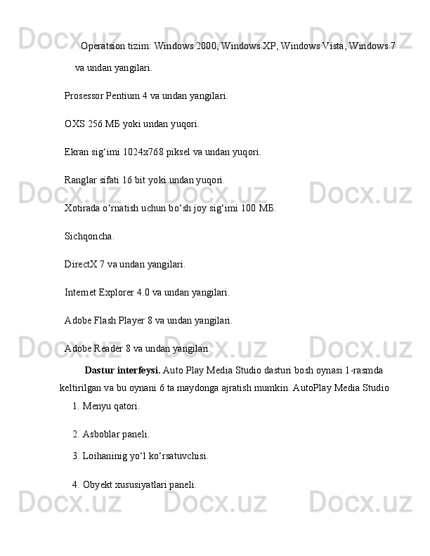  Operatsion tizim: Windows 2000, Windows XP, Windows Vista, Windows 7
va undan yangilari.
 Prosessor Pentium 4 va undan yangilari.
 OXS 256  МБ  yoki undan yuqori.
 Ekran sig‘imi 1024x768 piksel va undan yuqori.
 Ranglar sifati 16 bit yoki undan yuqori.
 Xotirada o‘rnatish uchun bo‘sh joy sig‘imi 100  МБ .
 Sichqoncha.
 DirectX 7 va undan yangilari.
 Internet Explorer 4.0 va undan yangilari.
 Adobe Flash Player 8 va undan yangilari.
 Adobe Reader 8 va undan yangilari.
Dastur interfeysi.  Auto Play Media Studio dasturi bosh oynasi 1-rasmda 
keltirilgan va bu oynani 6 ta maydonga ajratish mumkin. AutoPlay Media Studio
1. Menyu qatori.
2. Asboblar paneli.
3. Loihaninig yo‘l ko‘rsatuvchisi.
4. Obyekt xususiyatlari paneli.