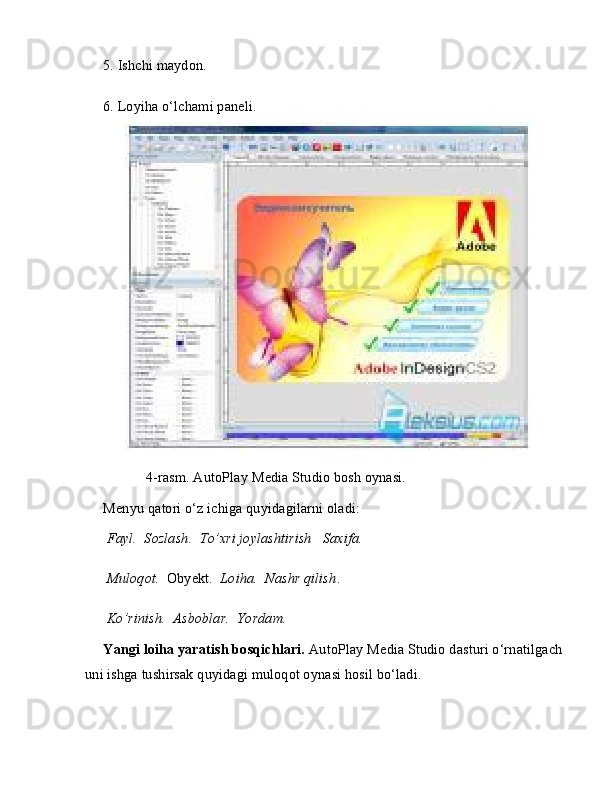 5. Ishchi maydon.
6. Loyiha o‘lchami paneli.
       4-rasm. AutoPlay Media Studio bosh oynasi. 
Menyu qatori o‘z ichiga quyidagilarni oladi:
  Fayl.    Sozlash.    To’xri joylashtirish     Saxifa.
  Muloqot.   Obyekt.    Loiha.    Nashr qilish .
  Ko’rinish.    Asboblar.    Yordam.
Yangi loiha yaratish bosqichlari.  AutoPlay Media Studio dasturi o‘rnatilgach 
uni ishga tushirsak quyidagi muloqot oynasi hosil bo‘ladi.