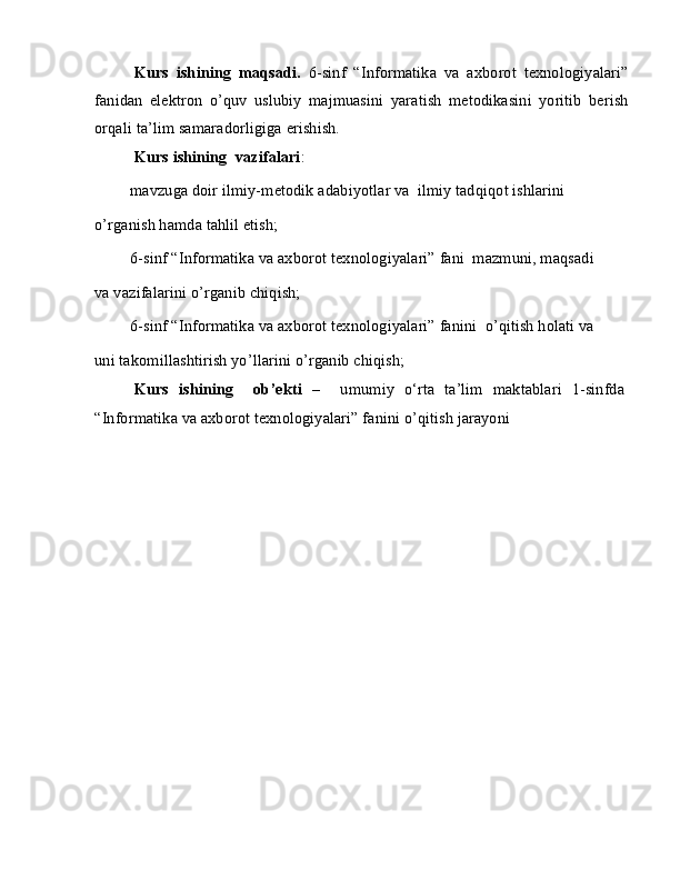 Kurs   ishining   maqsadi.   6-sinf   “Informatika   va   axborot   texnologiyalari”
fanidan   elektron   o’quv   uslubiy   majmuasini   yaratish   metodikasini   yoritib   berish
orqali ta’lim samaradorligiga erishish.
Kurs ishining  vazifalari :
 mavzuga doir ilmiy-metodik adabiyotlar va  ilmiy tadqiqot ishlarini
o’rganish hamda tahlil etish;
 6-sinf “Informatika va axborot texnologiyalari” fani  mazmuni, maqsadi
va vazifalarini o’rganib chiqish;
 6-sinf “Informatika va axborot texnologiyalari” fanini  o’qitish holati va
uni takomillashtirish yo’llarini o’rganib chiqish;
Kurs   ishining     ob’ekti   –     umumiy   o‘rta   ta’lim   maktablari   1-sinfda
“Informatika va axborot texnologiyalari” fanini o’qitish jarayoni