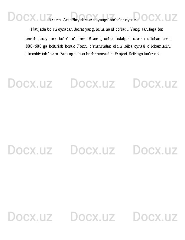 6-rasm. AutoPlay dasturida yangi lohihalar oynasi.
Natijada bo‘sh oynadan iborat yangi loiha hosil bo‘ladi. Yangi sahifaga fon
berish   jarayonini   ko‘rib   o‘tamiz.   Buning   uchun   istalgan   rasmni   o‘lchamlarini
800×600   ga   keltirish   kerak.   Fonni   o‘rnatishdan   oldin   loiha   oynasi   o‘lchamlarini
almashtirish lozim. Buning uchun bosh menyudan Project-Settings tanlanadi.