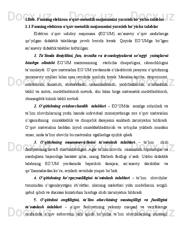 I.Bob. Fanning elektron o’quv-metodik majmuasini yaratish bo‘yicha talablar
1.1 Fanning elektron o’quv-metodik majmuasini yaratish bo‘yicha talablar
Elektron   o’quv   uslubiy   majmuani   ( EO‘UM)   an’anaviy   o‘quv   nashrlariga
qo‘yilgan   didaktik   talablarga   javob   berishi   kerak.   Quyida   EO‘UMga   bo‘lgan
an’anaviy didaktik talablar keltirilgan:
1.   Ta’limda   ilmiylikni,   fan,   texnika   va   texnologiyalarni   so’nggi     yutuqlarni
hisobga   olinishi   EO‘UM   mazmunining     etarlicha   chuqurligini,   ishonchliligini
ta’minlaydi. O‘quv materialini EO‘UM yordamida o’zlashtirish jarayoni o‘qitishning
zamonaviy usullari bilan mos ravishda qurilishi kerak. Masalan tajriba, eksperiment,
solishtirish,   kuzatish,   abstraktlash,   umumlashtirish,   yaxlitlashtirish,   o’xshashlik,
tahlil   va   sintez,   modellashtirish   metodi,   shu   bilan   birga   matematik   modellashtirish,
shuningdek tizimli tahlil metodi.
2.   O‘qitishning   erishuvchanlik     talablari   –   EO‘UMda     amalga   oshiriladi   va
ta’lim   oluvchilarning   yoshi   hamda   individual   xususiyatlariga   xos   o’quv   materialini
o’rganishning     murakkablik   va   chuqurlik   darajasini   aniklash   zaruriyatini   bildiradi.
O’quv   materialini   haddan   ziyod   murakkablashtirish   va   ortiqcha   yuklash   mumkin
emas, unda ta’lim oluvchi bu materialni egallashga ojizlik qiladi.
3.   O’qitishning   muammoviylinini   ta’minlash   talablari   –   ta’lim     olish
faoliyatining tavsifi shartlashtirilgan. Agar ta’lim oluvchi   muammoli topshiriqlar va
mashqlarni   bajarishga   harakat   qilsa,   uning   fikrlash   faolligi   o’sadi.   Ushbu   didaktik
talabning   EO’UM   yordamida   bajarilish   darajasi,   an’anaviy   darsliklar   va
qo’llanmalardan ko’ra, sezilarli ravishda yuqori bo’ladi.
4.   O’qitishning   ko’rgazmaliligini   ta’minlash   talablari   –   ta’lim     oluvchilar
tomonidan   o’rganilayotgan   ob’ektlar,   ularning   maketlari   yoki   modellarini   sezgili
qabul qilish va shaxsan kuzatishini hisobga olish zaruriyatini bildiradi.
5.   O’qitishni   ongliligini,   ta’lim   oluvchining   mustaqilligi   va   faolligini
ta’minlash   talablari   –   o’quv   faoliyatining   yakuniy   maqsad   va   vazifalariga
erishishda   o’quv   axborotini   jalb   qilish   bo’yicha   ta’lim   oluvchilarning   mustaqil