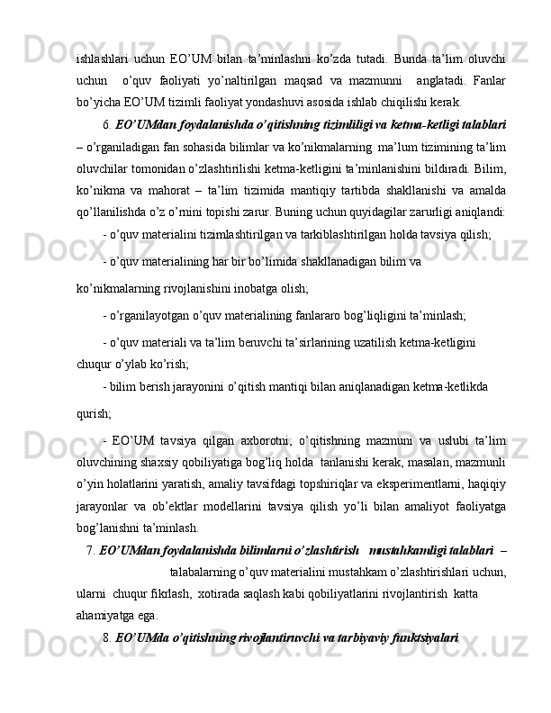 ishlashlari   uchun   EO’UM   bilan   ta’minlashni   ko’zda   tutadi.   Bunda   ta’lim   oluvchi
uchun     o’quv   faoliyati   yo’naltirilgan   maqsad   va   mazmunni     anglatadi.   Fanlar
bo’yicha EO’UM tizimli faoliyat yondashuvi asosida ishlab chiqilishi kerak.
6.  EO’UMdan foydalanishda o’qitishning tizimliligi va ketma-ketligi talablari
– o’rganiladigan fan sohasida bilimlar va ko’nikmalarning  ma’lum tizimining ta’lim
oluvchilar tomonidan o’zlashtirilishi ketma-ketligini ta’minlanishini bildiradi. Bilim,
ko’nikma   va   mahorat   –   ta’lim   tizimida   mantiqiy   tartibda   shakllanishi   va   amalda
qo’llanilishda o’z o’rnini topishi zarur. Buning uchun quyidagilar zarurligi aniqlandi:
- o’quv materialini tizimlashtirilgan va tarkiblashtirilgan holda tavsiya qilish;
- o’quv materialining har bir bo’limida shakllanadigan bilim va
ko’nikmalarning rivojlanishini inobatga olish;
- o’rganilayotgan o’quv materialining fanlararo bog’liqligini ta’minlash;
- o’quv materiali va ta’lim beruvchi ta’sirlarining uzatilish ketma-ketligini 
chuqur o’ylab ko’rish;
- bilim berish jarayonini o’qitish mantiqi bilan aniqlanadigan ketma-ketlikda
qurish;
-   EO’UM   tavsiya   qilgan   axborotni,   o’qitishning   mazmuni   va   uslubi   ta’lim
oluvchining shaxsiy qobiliyatiga bog’liq holda  tanlanishi kerak, masalan, mazmunli
o’yin holatlarini yaratish, amaliy tavsifdagi topshiriqlar va eksperimentlarni, haqiqiy
jarayonlar   va   ob’ektlar   modellarini   tavsiya   qilish   yo’li   bilan   amaliyot   faoliyatga
bog’lanishni ta’minlash.
7.  EO’UMdan foydalanishda bilimlarni o’zlashtirish   mustahkamligi talablari   –
talabalarning o’quv materialini mustahkam o’zlashtirishlari uchun,
ularni  chuqur fikrlash,  xotirada saqlash kabi qobiliyatlarini rivojlantirish  katta 
ahamiyatga ega.
8.  EO’UMda o’qitishning rivojlantiruvchi va tarbiyaviy funktsiyalari