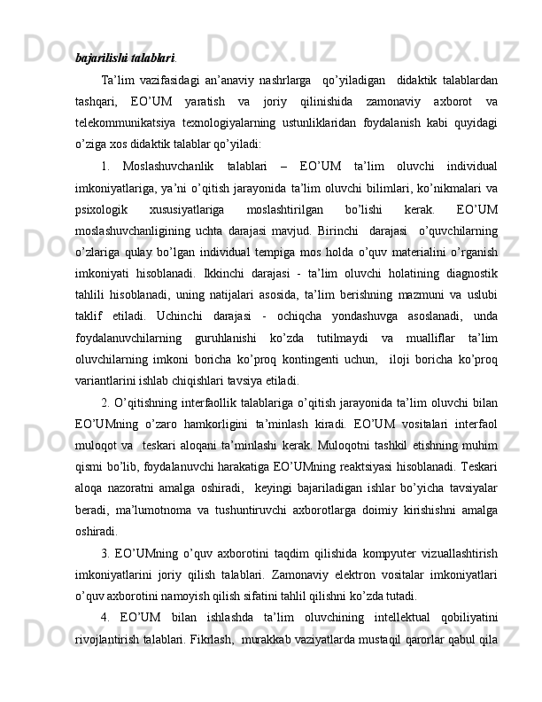 bajarilishi talablari .
Ta’lim   vazifasidagi   an’anaviy   nashrlarga     qo’yiladigan     didaktik   talablardan
tashqari,   EO’UM   yaratish   va   joriy   qilinishida   zamonaviy   axborot   va
telekommunikatsiya   texnologiyalarning   ustunliklaridan   foydalanish   kabi   quyidagi
o’ziga xos didaktik talablar qo’yiladi:
1.   Moslashuvchanlik   talablari   –   EO’UM   ta’lim   oluvchi   individual
imkoniyatlariga,   ya’ni   o’qitish   jarayonida   ta’lim   oluvchi   bilimlari,   ko’nikmalari   va
psixologik   xususiyatlariga   moslashtirilgan   bo’lishi   kerak.   EO’UM
moslashuvchanligining   uchta   darajasi   mavjud.   Birinchi     darajasi     o’quvchilarning
o’zlariga   qulay   bo’lgan   individual   tempiga   mos   holda   o’quv   materialini   o’rganish
imkoniyati   hisoblanadi.   Ikkinchi   darajasi   -   ta’lim   oluvchi   holatining   diagnostik
tahlili   hisoblanadi,   uning   natijalari   asosida,   ta’lim   berishning   mazmuni   va   uslubi
taklif   etiladi.   Uchinchi   darajasi   -   ochiqcha   yondashuvga   asoslanadi,   unda
foydalanuvchilarning   guruhlanishi   ko’zda   tutilmaydi   va   mualliflar   ta’lim
oluvchilarning   imkoni   boricha   ko’proq   kontingenti   uchun,     iloji   boricha   ko’proq
variantlarini ishlab chiqishlari tavsiya etiladi.
2.   O’qitishning   interfaollik   talablariga   o’qitish   jarayonida   ta’lim   oluvchi   bilan
EO’UMning   o’zaro   hamkorligini   ta’minlash   kiradi.   EO’UM   vositalari   interfaol
muloqot   va     teskari   aloqani   ta’minlashi   kerak.   Muloqotni   tashkil   etishning   muhim
qismi bo’lib, foydalanuvchi harakatiga EO’UMning reaktsiyasi hisoblanadi. Teskari
aloqa   nazoratni   amalga   oshiradi,     keyingi   bajariladigan   ishlar   bo’yicha   tavsiyalar
beradi,   ma’lumotnoma   va   tushuntiruvchi   axborotlarga   doimiy   kirishishni   amalga
oshiradi.
3.   EO’UMning   o’quv   axborotini   taqdim   qilishida   kompyuter   vizuallashtirish
imkoniyatlarini   joriy   qilish   talablari.   Zamonaviy   elektron   vositalar   imkoniyatlari
o’quv axborotini namoyish qilish sifatini tahlil qilishni ko’zda tutadi.
4.   EO’UM   bilan   ishlashda   ta’lim   oluvchining   intellektual   qobiliyatini
rivojlantirish talablari. Fikrlash,  murakkab vaziyatlarda mustaqil qarorlar qabul qila
