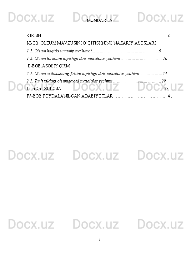 MUNDARIJA
KIRISH……………………………………………………………………………6
I-BOB. OLEUM MAVZUSINI O’QITISHNING NAZARIY ASOSLARI               
1.1. Oleum haqida umumiy ma’lumot…………………………………………….9
1.2. Oleum tarkibini topishga doir masalalar yechimi……………………………10
 II-BOB.ASOSIY QISM
2.1. Oleum eritmasining foizini topishga doir masalalar yechimi………………24
2.2. Turli xildagi oleumga oid masalalar yechimi………………………………..29
III-BOB. XULOSA………………………………………………… …………..38
IV-BOB.FOYDALANILGAN ADABIYOTLAR………………………………..41
1 