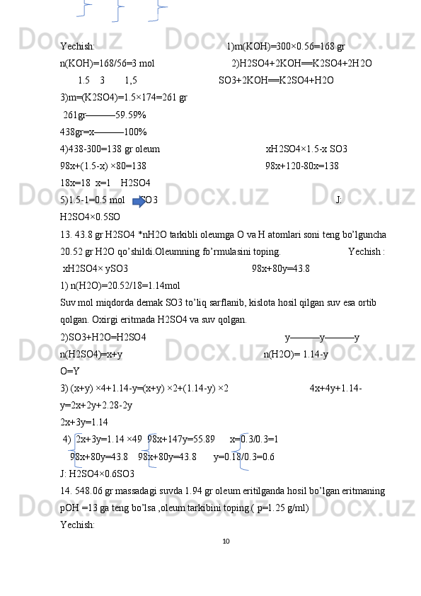 Yechish:                                                     1)m(KOH)=300×0.56=168 gr                  
n(KOH)=168/56=3 mol                               2)H2SO4+2KOH==K2SO4+2H2O 
       1.5    3        1,5                                 SO3+2KOH==K2SO4+H2O
3)m=(K2SO4)=1.5×174=261 gr         
 261gr———59.59%                
438gr=x———100%        
4)438-300=138 gr oleum                                           xH2SO4×1.5-x SO3                 
98x+(1.5-x) ×80=138                                                98x+120-80x=138          
18x=18  x=1    H2SO4 
5)1.5-1=0.5 mol      SO3                                                                        J: 
H2SO4×0.5SO                                                                                                             
13. 43.8 gr H2SO4 *nH2O tarkibli oleumga O va H atomlari soni teng bo’lguncha 
20.52 gr H2O qo’shildi.Oleumning fo’rmulasini toping.                           Yechish :  
 xH2SO4× ySO3                                                  98x+80y=43.8                                
1) n(H2O)=20.52/18=1.14mol                                
Suv mol miqdorda demak SO3 to’liq sarflanib, kislota hosil qilgan suv esa ortib 
qolgan. Oxirgi eritmada H2SO4 va suv qolgan.                              
2)SO3+H2O=H2SO4                                                        y———y———y            
n(H2SO4)=x+y                                                         n(H2O)= 1.14-y 
O=Y
3) (x+y) ×4+1.14-y=(x+y) ×2+(1.14-y) ×2                                 4x+4y+1.14-
y=2x+2y+2.28-2y
2x+3y=1.14
 4)  2x+3y=1.14 ×49  98x+147y=55.89      x=0.3/0.3=1
    98x+80y=43.8    98x+80y=43.8       y=0.18/0.3=0.6
J: H2SO4×0.6SO3
14. 548.06 gr massadagi suvda 1.94 gr oleum eritilganda hosil bo’lgan eritmaning 
pOH =13 ga teng bo’lsa ,oleum tarkibini toping.( p=1.25 g/ml)
Yechish: 
10 