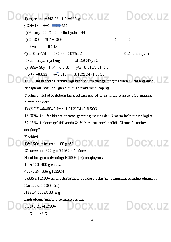 1) m(eritma)=548.06 +1.94=550 gr 
pOH=13  pH=1      0.1 M li
2) V=m/p=550/1.25=440ml yoki 0.44 l 
3) H2SO4 = 2H +
 + SO4 2- 
                                                 1———2                           
0.05=x———0.1 M 
4) n=Cm×V/l=0.05×0.44=0.022mol                                         Kislota miqdori 
oleum miqdoriga teng               xH2SO4×ySO3
5)  98x+ 80y= 1.94   x=0.01      y/x =0.012/0.01=1.2     
    x+y =0.022      y=0.012        J: H2SO4×1.2SO3
15. Sulfat kislotada tarkibidagi kislorod massasiga teng massada sulfat angidirid 
eritilganda hosil bo’lgan oleum fo’rmulqasini toping.
Yechish : Sulfat kislotada kislarod massasi 64 gr ga teng masaada SO3 saqlagan 
oleum bor ekan.
1)n(SO3)=64/80=0.8mol J: H2SO4×0.8 SO3
16. X % li sulfat kislota eritmasiga uning massasidan 3 marta ko’p massadagi x-
32,65 % li oleum qo’shilganda 84 % li eritma hosil bo’ldi. Oleum formulasini 
aniqlang?
Yechimi:
1)H2SO4 eritmasini 100 g x% 
Oleumni esa 300 g x-32,5% deb olamiz....
Hosil bo'lgan eritmadagi H2SO4 (m) aniqlaymiz
100+300=400 g eritma
400×0,84=336 g H2SO4
2)336 g H2SO4 uchun dastlabki moddalar necha (m) olinganini belgilab olamiz.....
Dastlabki H2SO4 (m) 
H2SO4 100x/100=x g 
Endi oleum tarkibini belgilab olamiz...
SO3+H2O=H2SO4
80 g        98 g 
11 