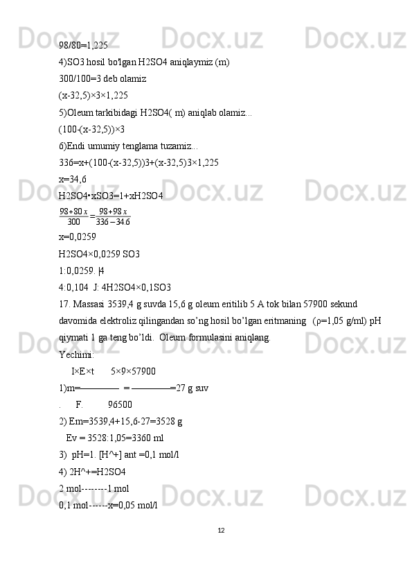 98/80=1,225 
4)SO3 hosil bo'lgan H2SO4 aniqlaymiz (m) 
300/100=3 deb olamiz
(x-32,5)×3×1,225
5)Oleum tarkibidagi H2SO4( m) aniqlab olamiz...
(100-(x-32,5))×3
6)Endi umumiy tenglama tuzamiz...
336=x+(100-(x-32,5))3+(x-32,5)3×1,225
x=34,6
H2SO4•xSO3=1+xH2SO498	+80	x	
300	=	98	+98	x	
336	−34.6
x=0,0259
H2SO4×0,0259 SO3
1:0,0259. |4
4:0,104  J: 4H2SO4×0,1SO3
17. Massasi 3539,4 g suvda 15,6 g oleum eritilib 5 A tok bilan 57900 sekund 
davomida elektroliz qilingandan so’ng hosil bo’lgan eritmaning   (ρ=1,05 g/ml) pH
qiymati 1 ga teng bo’ldi.  Oleum formulasini aniqlang.                        
Yechimi:
     I×E×t       5×9×57900
1)m=————  = ————=27 g suv
.      F.          96500
2) Em=3539,4+15,6-27=3528 g 
   Ev = 3528:1,05=3360 ml 
3)  pH=1. [H^+] ant =0,1 mol/l
4) 2H^+=H2SO4
2 mol--------1 mol
0,1 mol------x=0,05 mol/l
12 