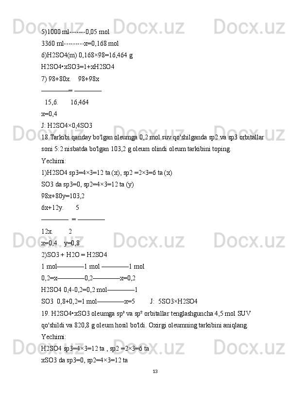 5)1000 ml-------0,05 mol
3360 ml---------x=0,168 mol
6)H2SO4(m) 0,168×98=16,464 g 
H2SO4•xSO3=1+xH2SO4
7) 98+80x.    98+98x
————= ————   
  15,6.       16,464
x=0,4 
J: H2SO4×0,4SO3
18.Tarkibi qanday bo'lgan oleumga 0,2 mol suv qo'shilganda sp2 va sp3 orbitallar 
soni 5:2 nisbatda bo'lgan 103,2 g oleum olindi oleum tarkibini toping. 
Yechimi:
1)H2SO4 sp3=4×3=12 ta (x), sp2 =2×3=6 ta (x)
SO3 da sp3=0, sp2=4×3=12 ta (y)
98x+80y=103,2
6x+12y.       5
————  = ————   
12x.         2
x=0,4.   y=0,8
2)SO3 + H2O = H2SO4
1 mol————1 mol ————1 mol
0,2=x————0,2————x=0,2 
H2SO4 0,4-0,2=0,2 mol————1
SO3  0,8+0,2=1 mol————x=5         J:  5SO3×H2SO4
19. H2SO4•xSO3 oleumga sp³ va sp² orbitallar tenglashguncha 4,5 mol SUV 
qo'shildi va 820,8 g oleum hosil bo'ldi. Oxirgi oleumning tarkibini aniqlang.
Yechimi:
H2SO4 sp3=4×3=12 ta , sp2 =2×3=6 ta 
xSO3 da sp3=0, sp2=4×3=12 ta 
13 