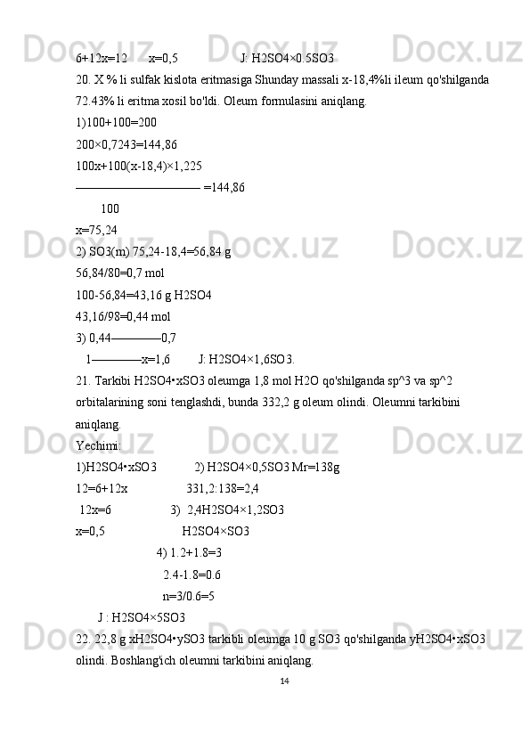 6+12x=12       x=0,5                    J: H2SO4×0.5SO3
20. X % li sulfak kislota eritmasiga Shunday massali x-18,4%li ileum qo'shilganda 
72.43% li eritma xosil bo'ldi. Oleum formulasini aniqlang.
1)100+100=200
200×0,7243=144,86
100x+100(x-18,4)×1,225
—————————— =144,86
        100
x=75,24
2) SO3(m) 75,24-18,4=56,84 g
56,84/80=0,7 mol
100-56,84=43,16 g H2SO4
43,16/98=0,44 mol
3) 0,44————0,7
   1————x=1,6         J: H2SO4×1,6SO3.
21. Tarkibi H2SO4•xSO3 oleumga 1,8 mol H2O qo'shilganda sp^3 va sp^2 
orbitalarining soni tenglashdi, bunda 332,2 g oleum olindi. Oleumni tarkibini 
aniqlang.
Yechimi:
1)H2SO4•xSO3            2) H2SO4×0,5SO3 Mr=138g           
12=6+12x                   331,2:138=2,4
 12x=6                   3)  2,4H2SO4×1,2SO3                   
x=0,5                         H2SO4×SO3
                          4) 1.2+1.8=3
                            2.4-1.8=0.6
                            n=3/0.6=5
       J : H2SO4×5SO3
22. 22,8 g xH2SO4•ySO3 tarkibli oleumga 10 g SO3 qo'shilganda yH2SO4•xSO3 
olindi. Boshlang'ich oleumni tarkibini aniqlang.
14 