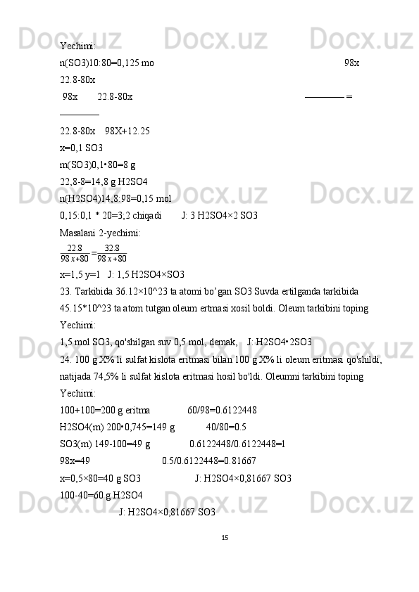 Yechimi:
n(SO3)10:80=0,125 mo                                                                             98x          
22.8-80x
 98x        22.8-80x                                                                      ———— = 
————
22.8-80x    98X+12.25
x=0,1 SO3
m(SO3)0,1•80=8 g
22,8-8=14,8 g H2SO4
n(H2SO4)14,8:98=0,15 mol
0,15:0,1 * 20=3;2 chiqadi        J: 3 H2SO4×2 SO3
Masalani 2-yechimi:
22.8
98 x + 80 = 32.8
98 x + 80
x=1,5 y=1   J: 1,5 H2SO4×SO3
23. Tarkibida 36.12×10^23 ta atomi bo’gan SO3 Suvda ertilganda tarkibida 
45.15*10^23 ta atom tutgan oleum ertmasi xosil boldi. Oleum tarkibini toping
Yechimi:
1,5 mol SO3, qo'shilgan suv 0,5 mol, demak,    J: H2SO4•2SO3
24. 100 g X% li sulfat kislota eritmasi bilan 100 g X% li oleum eritmasi qo'shildi, 
natijada 74,5% li sulfat kislota eritmasi hosil bo'ldi. Oleumni tarkibini toping
Yechimi:
100+100=200 g eritma               60/98=0.6122448
H2SO4(m) 200•0,745=149 g             40/80=0.5   
SO3(m) 149-100=49 g                0.6122448/0.6122448=1
98x=49                             0.5/0.6122448=0.81667
x=0,5×80=40 g SO3                      J: H2SO4×0,81667 SO3
100-40=60 g H2SO4
                        J: H2SO4×0,81667 SO3
15 