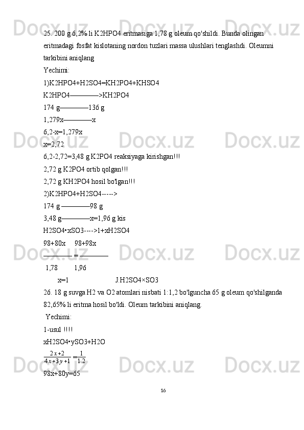 25. 200 g 6,2% li K2HPO4 eritmasiga 1,78 g oleum qo'shildi. Bunda olingan 
eritmadagi fosfat kislotaning nordon tuzlari massa ulushlari tenglashdi. Oleumni 
tarkibini aniqlang
Yechimi:
1)K2HPO4+H2SO4=KH2PO4+KHSO4
K2HPO4————>KH2PO4
174 g————136 g
1,279x————x
6,2-x=1,279x
x=2,72
6,2-2,72=3,48 g K2PO4 reaksiyaga kirishgan!!!
2,72 g K2PO4 ortib qolgan!!!
2,72 g KH2PO4 hosil bo'lgan!!!
2)K2HPO4+H2SO4----->
174 g ————98 g
3,48 g————x=1,96 g kis
H2SO4•xSO3---->1+xH2SO4
98+80x     98+98x
———— = ————
 1,78         1,96
        x=1                          J:H2SO4×SO3
26. 18 g suvga H2 va O2 atomlari nisbati 1:1,2 bo'lguncha 65 g oleum qo'shilganda
82,65% li eritma hosil bo'ldi. Oleum tarkibini aniqlang.
 Yechimi:
1-usul !!!!                            
xH2SO4•ySO3+H2O                
2 x + 2
4 x + 3 y + 1  =1
1.2  
98x+80y=65
16 