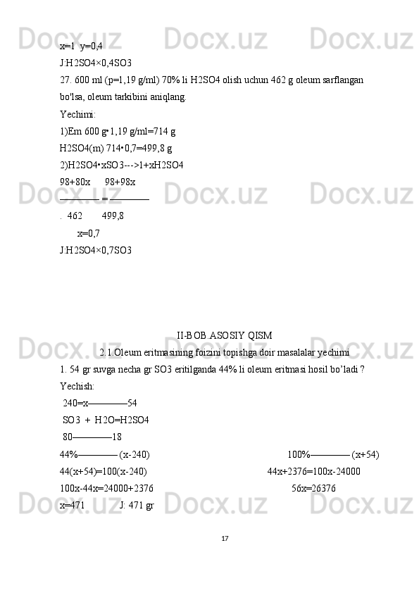 x=1  y=0,4   
J:H2SO4×0,4SO3 
27. 600 ml (p=1,19 g/ml) 70% li H2SO4 olish uchun 462 g oleum sarflangan 
bo'lsa, oleum tarkibini aniqlang. 
Yechimi:
1)Em 600 g•1,19 g/ml=714 g 
H2SO4(m) 714•0,7=499,8 g 
2)H2SO4•xSO3--->1+xH2SO4
98+80x      98+98x
———— = ————
.  462        499,8
       x=0,7
J:H2SO4×0,7SO3
II-BOB.ASOSIY QISM
2.1.Oleum eritmasining foizini topishga doir masalalar yechimi
1. 54 gr suvga necha gr SO3 eritilganda 44% li oleum eritmasi hosil bo’ladi ?
Yechish:      
 240=x————54 
 SO3  +  H2O=H2SO4  
 80————18
44%———— (x-240)                                                        100%———— (x+54)
44(x+54)=100(x-240)                                                 44x+2376=100x-24000           
100x-44x=24000+2376                                                        56x=26376                     
x=471              J: 471 gr 
17 