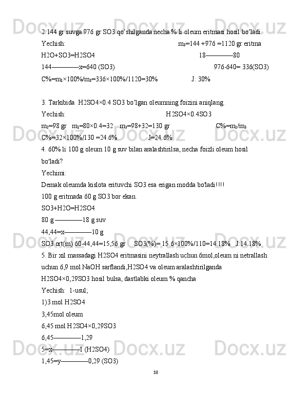 2.144 gr suvga 976 gr SO3 qo’shilganda necha % li oleum eritmasi hosil bo’ladi. 
Yechish:                                                                  m
3 =144 +976 =1120 gr eritma    
H2O+SO3=H2SO4                                                             18————80                 
144————x=640 (SO3)                                                          976-640= 336(SO3)
C%=m
1 ×100%/m
3 =336×100%/1120=30%                    J: 30%   
3. Tarkibida  H2SO4×0.4 SO3 bo’lgan oleumning foizini aniqlang.                
Yechish:                                                           H2SO4×0.4SO3
m
2 =98 gr   m
1 =80×0.4=32    m
3 =98+32=130 gr                           C%=m
1 /m
3              
C%=32×100%/130 =24.6%                  J=24.6%     
4. 60% li 100 g oleum 10 g suv bilan aralashtirilsa, necha foizli oleum hosil 
bo'ladi?  
Yechimi:
Demak oleumda kislota erituvchi SO3 esa erigan modda bo'ladi!!!!
100 g eritmada 60 g SO3 bor ekan. 
SO3+H2O=H2SO4
80 g ————18 g suv
44,44=x————10 g
SO3 ort(m) 60-44,44=15,56 gr     SO3(%)= 15.6×100%/110=14.18%   J:14.18%
5. Bir xil massadagi H2SO4 eritmasini neytrallash uchun 6mol,oleum ni netrallash 
uchun 6,9 mol NaOH sarflandi,H2SO4 va oleum aralashtirilganda 
H2SO4×0,29SO3 hosil bulsa, dastlabki oleum % qancha
Yechish:  1-usul;
1)3 mol H2SO4
3,45mol oleum
6,45 mol H2SO4×0,29SO3
6,45————1,29
5=x————1 (H2SO4)
1,45=y————0,29 (SO3)
18 