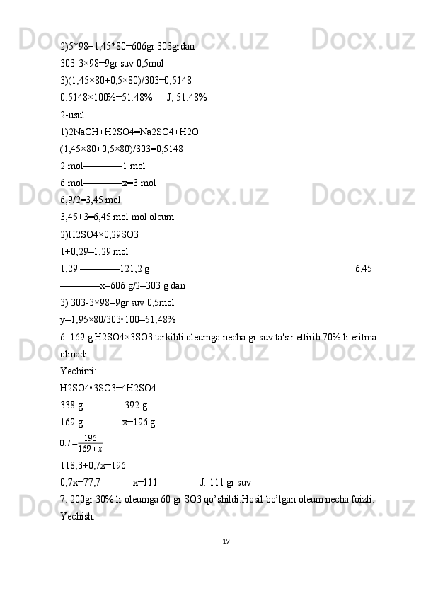 2)5*98+1,45*80=606gr 303grdan
303-3×98=9gr suv 0,5mol
3)(1,45×80+0,5×80)/303=0,5148
0.5148×100%=51.48%      J; 51.48%
2-usul:
1)2NaOH+H2SO4=Na2SO4+H2O                                            
(1,45×80+0,5×80)/303=0,5148                                                                                   
2 mol————1 mol                                    
6 mol————x=3 mol
6,9/2=3,45 mol
3,45+3=6,45 mol mol oleum
2)H2SO4×0,29SO3
1+0,29=1,29 mol       
1,29 ————121,2 g                                                                                   6,45
————x=606 g/2=303 g dan
3) 303-3×98=9gr suv 0,5mol
y=1,95×80/303•100=51,48%
6. 169 g H2SO4×3SO3 tarkibli oleumga necha gr suv ta'sir ettirib 70% li eritma 
olinadi.
Yechimi:
H2SO4•3SO3=4H2SO4
338 g ————392 g
169 g————x=196 g    
0.7 = 196
169 + x     
118,3+0,7x=196
0,7x=77,7             x=111                 J: 111 gr suv
7. 200gr 30% li oleumga 60 gr SO3 qo’shildi.Hosil bo’lgan oleum necha foizli.
Yechish: 
19 