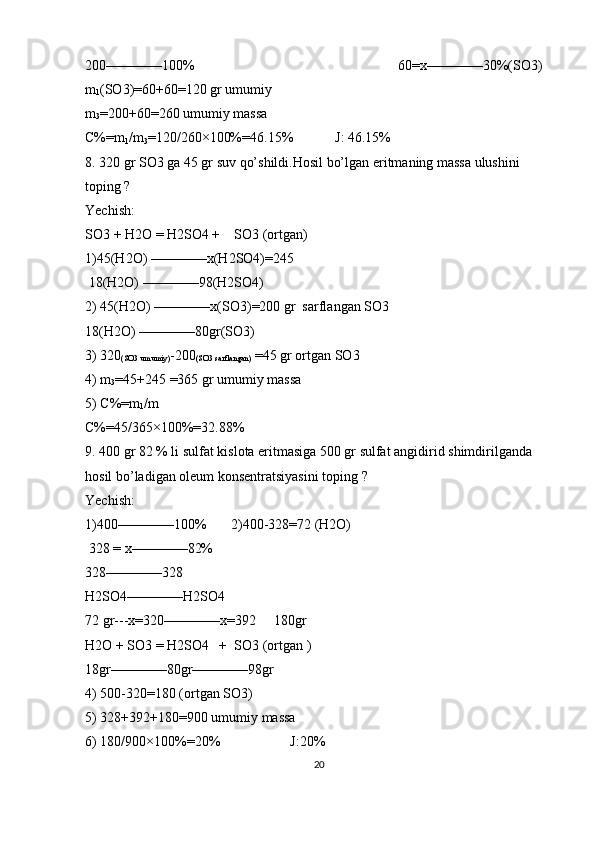 200————100%                                                          60=x————30%(SO3)
m
1 (SO3)=60+60=120 gr umumiy
m
3 =200+60=260 umumiy massa 
C%=m
1 /m
3 =120/260×100%=46.15%            J: 46.15%
8. 320 gr SO3 ga 45 gr suv qo’shildi.Hosil bo’lgan eritmaning massa ulushini 
toping ?
Yechish:
SO3 + H2O = H2SO4 +    SO3 (ortgan)
1)45(H2O) ————x(H2SO4)=245
 18(H2O) ————98(H2SO4)
2) 45(H2O) ————x(SO3)=200 gr  sarflangan SO3
18(H2O) ————80gr(SO3)
3) 320
(SO3 umumiy) -200
(SO3 sarflangan)  =45 gr ortgan SO3
4) m
3 =45+245 =365 gr umumiy massa
5) C%=m
1 /m
C%=45/365×100%=32.88%
9. 400 gr 82 % li sulfat kislota eritmasiga 500 gr sulfat angidirid shimdirilganda 
hosil bo’ladigan oleum konsentratsiyasini toping ?
Yechish:
1)400————100%       2)400-328=72 (H2O)
 328 = x————82%
328————328
H2SO4————H2SO4
72 gr---x=320————x=392     180gr
H2O + SO3 = H2SO4   +  SO3 (ortgan )
18gr————80gr————98gr
4) 500-320=180 (ortgan SO3)
5) 328+392+180=900 umumiy massa 
6) 180/900×100%=20%                    J:20%
20 