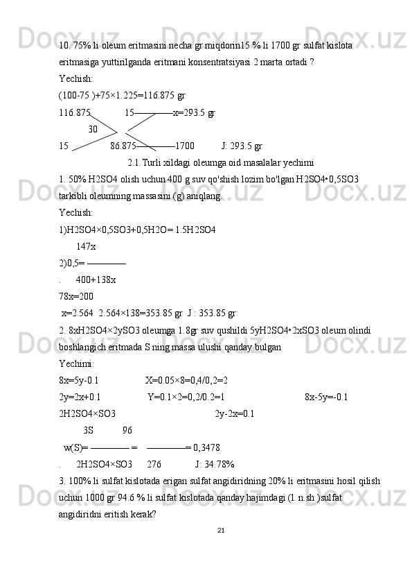 10. 75% li oleum eritmasini necha gr miqdorin15 % li 1700 gr sulfat kislota 
eritmasiga yuttirilganda eritmani konsentratsiyasi 2 marta ortadi ?
Yechish:
(100-75 )+75×1.225=116.875 gr 
116.875              15————x=293.5 gr
            30
15                 86.875————1700           J: 293.5 gr
2.1.Turli xildagi oleumga oid masalalar yechimi
1. 50% H2SO4 olish uchun 400 g suv qo'shish lozim bo'lgan H2SO4•0,5SO3 
tarkibli oleumning massasini (g) aniqlang.
Yechish: 
1)H2SO4×0,5SO3+0,5H2O= 1.5H2SO4             
       147x   
2)0,5= ————                                
.      400+138x 
78x=200
 x=2.564  2.564×138=353.85 gr  J : 353.85 gr                                                            
2. 8xH2SO4×2ySO3 oleumga 1.8gr suv qushildi 5yH2SO4•2xSO3 oleum olindi 
boshlangich eritmada S ning massa ulushi qanday bulgan
Yechimi:
8x=5y-0.1                   X=0.05×8=0,4/0,2=2
2y=2x+0.1                   Y=0.1×2=0,2/0.2=1                                 8x-5y=-0.1              
2H2SO4×SO3                                         2y-2x=0.1                        
          3S            96
  w(S)= ———— =    ————= 0,3478
.      2H2SO4×SO3      276              J: 34.78% 
3. 100% li sulfat kislotada erigan sulfat angidiridning 20% li eritmasini hosil qilish 
uchun 1000 gr 94.6 % li sulfat kislotada qanday hajimdagi (l. n.sh )sulfat 
angidiridni eritish kerak?
21 