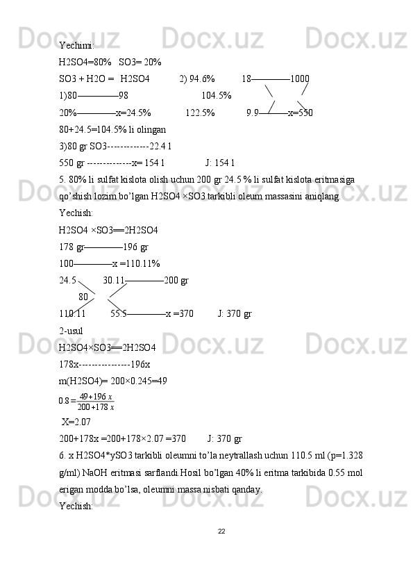 Yechimi:
H2SO4=80%   SO3= 20%
SO3 + H2O =   H2SO4            2) 94.6%           18————1000
1)80-————98                              104.5%
20%————x=24.5%              122.5%             9.9———x=550
80+24.5=104.5% li olingan 
3)80 gr SO3-------------22.4 l
550 gr --------------x= 154 l                 J: 154 l
5. 80% li sulfat kislota olish uchun 200 gr 24.5 % li sulfat kislota eritmasiga 
qo’shish lozim bo’lgan H2SO4 ×SO3 tarkibli oleum massasini aniqlang.
Yechish:
H2SO4 ×SO3==2H2SO4
178 gr————196 gr 
100————x =110.11%
24.5           30.11————200 gr
        80 
110.11          55.5————x =370          J: 370 gr
2-usul 
H2SO4×SO3==2H2SO4
178x----------------196x
m(H2SO4)= 200×0.245=49  
0.8 = 49 + 196 x
200 + 178 x
 X=2.07 
200+178x =200+178×2.07 =370         J: 370 gr
6. x H2SO4*ySO3 tarkibli oleumni to’la neytrallash uchun 110.5 ml (p=1.328 
g/ml) NaOH eritmasi sarflandi.Hosil bo’lgan 40% li eritma tarkibida 0.55 mol 
erigan modda bo’lsa, oleumni massa nisbati qanday.
Yechish: 
22 