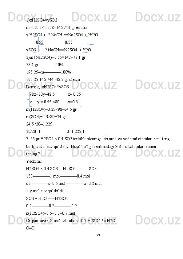 1)xH2SO4×ySO3 
m=110.5×1.328=146.744 gr eritma 
x H2SO4 +  2 NaOH ==Na2SO4 + 2H2O 
         0.55                    0.55
ySO3  +    2 NaOH==N2SO4  + H2O
2)m (Na2SO4)=0.55×142=78.1 gr 
78.1 gr————40%
195.25=m————100%
195.25-146.744=48.5 gr oleum 
Demak,  xH2SO4*ySO3
   98x+80y=48.5            x= 0.25
   x  + y = 0.55 ×80        y=0.3 
m(H2SO4)=0.25×98=24.5 gr 
m(SO3)=0.3×80=24 gr 
24.5 /20=1.225
20/20=1                         J: 1.225;1
7. 65 gr H2SO4 × 0.4 SO3 tarkibli oleumga kislorod va vodorod atomlari soni teng
bo’lguncha suv qo’shildi. Hosil bo’lgan eritmadagi kislorod atomlari sonini 
toping ?
Yechimi: 
H2SO4 × 0.4 SO3     H2SO4            SO3
130————1 mol————0.4 mol 
63————x=0.5 mol-————x=0.2 mol
+ y mol suv qo’shildi
SO3 + H2O ===H2SO4
0.2————0.2————0.2 
n(H2SO4)=0.5+0.2=0.7 mol
Ortgan suvni X mol deb olsak   0.7 H2SO4 *x H2O    
O=H
23 