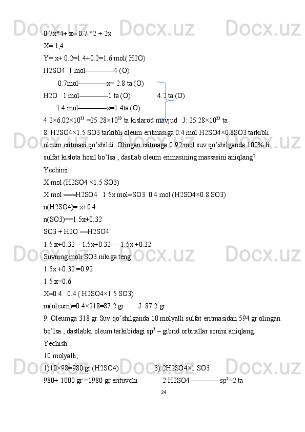 0.7x*4+ x= 0.7 *2 + 2x
X= 1,4
Y= x+ 0.2=1.4+0.2=1.6 mol( H2O)
H2SO4  1 mol————4 (O)
        0.7mol————x= 2.8 ta (O)
H2O   1 mol————1 ta (O)               4.2 ta (O)
       1.4 mol————x=1.4ta (O)
4.2×6.02×10 23
 =25.28×10 23
 ta kislarod mavjud   J: 25.28×10 23
 ta
8. H2SO4×1.5 SO3 tarkibli oleum eritmasiga 0.4 mol H2SO4×0.8SO3 tarkibli 
oleum eritmasi qo’shildi. Olingan eritmaga 0.92 mol suv qo’shilganda 100% li 
sulfat kislota hosil bo’lsa , dastlab oleum erimasining massasini aniqlang?
Yechimi:
X mol (H2SO4 ×1.5 SO3)
X mol ===H2SO4   1.5x mol=SO3  0.4 mol (H2SO4×0.8 SO3)
n(H2SO4)= x+0.4
n(SO3)==1.5x+0.32
SO3 + H2O ==H2SO4
1.5 x+0.32—1.5x+0.32----1.5x +0.32
Suvning moli SO3 nikiga teng
1.5x +0.32 =0.92
1.5 x=0.6
X=0.4   0.4 ( H2SO4×1.5 SO3)
m(oleum)=0.4×218=87.2 gr        J: 87.2 gr 
9. Oleumga 318 gr Suv qo’shilganda 10 molyalli sulfat eritmasidan 594 gr olingan 
bo’lsa , dastlabki oleum tarkibidagi sp 2
 – gibrid orbitallar sonini aniqlang.
Yechish:
10 molyalli;
1)10×98=980 gr (H2SO4)                    3) 2H2SO4×1 SO3
980+ 1000 gr =1980 gr erituvchi              2 H2SO4 ————sp 2
=2 ta 
24 