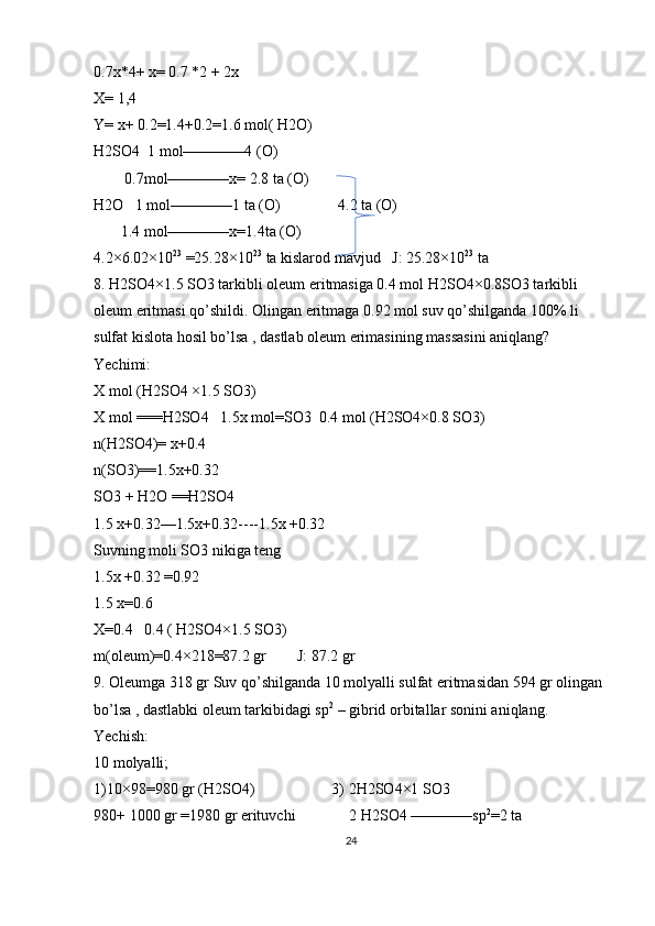 0.7x*4+ x= 0.7 *2 + 2x
X= 1,4
Y= x+ 0.2=1.4+0.2=1.6 mol( H2O)
H2SO4  1 mol————4 (O)
        0.7mol————x= 2.8 ta (O)
H2O   1 mol————1 ta (O)               4.2 ta (O)
       1.4 mol————x=1.4ta (O)
4.2×6.02×10 23
 =25.28×10 23
 ta kislarod mavjud   J: 25.28×10 23
 ta
8. H2SO4×1.5 SO3 tarkibli oleum eritmasiga 0.4 mol H2SO4×0.8SO3 tarkibli 
oleum eritmasi qo’shildi. Olingan eritmaga 0.92 mol suv qo’shilganda 100% li 
sulfat kislota hosil bo’lsa , dastlab oleum erimasining massasini aniqlang?
Yechimi:
X mol (H2SO4 ×1.5 SO3)
X mol ===H2SO4   1.5x mol=SO3  0.4 mol (H2SO4×0.8 SO3)
n(H2SO4)= x+0.4
n(SO3)==1.5x+0.32
SO3 + H2O ==H2SO4
1.5 x+0.32—1.5x+0.32----1.5x +0.32
Suvning moli SO3 nikiga teng
1.5x +0.32 =0.92
1.5 x=0.6
X=0.4   0.4 ( H2SO4×1.5 SO3)
m(oleum)=0.4×218=87.2 gr        J: 87.2 gr 
9. Oleumga 318 gr Suv qo’shilganda 10 molyalli sulfat eritmasidan 594 gr olingan 
bo’lsa , dastlabki oleum tarkibidagi sp 2
 – gibrid orbitallar sonini aniqlang.
Yechish:
10 molyalli;
1)10×98=980 gr (H2SO4)                    3) 2H2SO4×1 SO3
980+ 1000 gr =1980 gr erituvchi              2 H2SO4 ————sp 2
=2 ta 
24