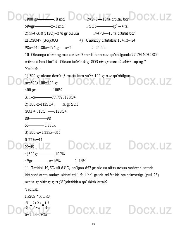 1980 gr————10 mol                     2×2×3==12 ta orbital bor
594gr————x=3 mol                     1 SO3————sp 2 
= 4 ta 
2) 594-318 (H2O)=276 gr oleum              1×4×3==12 ta orbital bor
xH2SO4× (3-x)SO3                     4)   Umumiy orbitallar 12+12= 24
98x+240-80x=276 gr     x=2                    J: 24 Na
10. Oleumga o’zining massasidan 3 marta kam suv qo’shilganda 77.7% li H2SO4 
eritmasi hosil bo’ldi. Oleum tarkibidagi SO3 ning massa ulushini toping ?
Yechish : 
1) 300 gr oleum desak ,3 marta kam ya’ni 100 gr suv qo’shilgan.
m=300+100=400 gr 
400 gr ————100%
311=x————77.7% H2SO4
2) 300-x=H2SO4,        X gr SO3
SO3 +  H2O  ===H2SO4
80-————98
X————1.225x
3) 300-x+1.225x=311
0.225x=11
X=49
4)300gr ————100%
49gr————x=16%              J: 16%
11. Tarkibi  H
2 SO
4 ×0.6 SO
3  bo’lgan 657 gr oleum olish uchun vodorod hamda 
kislorod atom sonlari nisbatlari 1.5: 1 bo’lganda sulfat kislota eritmasiga (p=1.25) 
necha gr oltingugurt (VI)oksiddan qo’shish kerak?
Yechish: 
H
2 SO
4  * x H
2 O 
H
O  = 2 + 2 x
4 + x = 1.5
1
6+1.5x=2+2x
25 