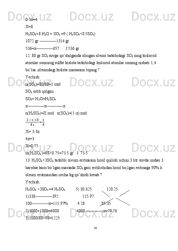 0.5x=4
X=8
H
2 SO
4 +8 H
2 O + SO
3  =9 ( H
2 SO
4 × 0.5SO
3 )
1072 gr  ———— 1314 gr 
536=x ———— 657      J:536 gr 
12. 80 gr SO
3  suvga qo’shilganda olingan oleum tarkibidagi SO
3  ning kislorod 
atomlar sonining sulfat kislota tarkibidagi kislorod atomlar soninig nisbati 1;4 
bo’lsa ,oleumdagi kislota massasini toping ?
Yechish: 
n(SO
3 )=80/80=1 mol 
SO
3  ortib qolgan 
SO
3 + H
2 O=H
2 SO
4  
x ———— x ———— x 
n(H
2 SO
4 )=X mol   n(SO
3 )=(1-x) mol (1−	x)∗3	
4x	=	1
4
 
X= 3-3x
4x=3
X=0.75
m(H
2 SO
4  )=98 × 0.75=73.5 gr   J: 73.5
13. H
2 SO
4 × 3SO
3  tarkibli oleum eritmasini hosil quilish uchun 3 litr suvda undan 3 
barobar kam bo’lgan massada SO
3  gazi eritilishidan hosil bo;lgan eritmaga 90% li 
oleum erutmasidan necha kg qo’shish kerak ?
Yechish : 
H
2 SO
4   × 3SO
3  =4 H
2 SO
4                  5)
   30.625              120.25
1)338 ———— 392                       115.97
100 ———— x=115.97%         4.28                85.35
2)3000+1000=4000                 4000- ———— x=79.76
3)1000/80 × 98=1225
26 