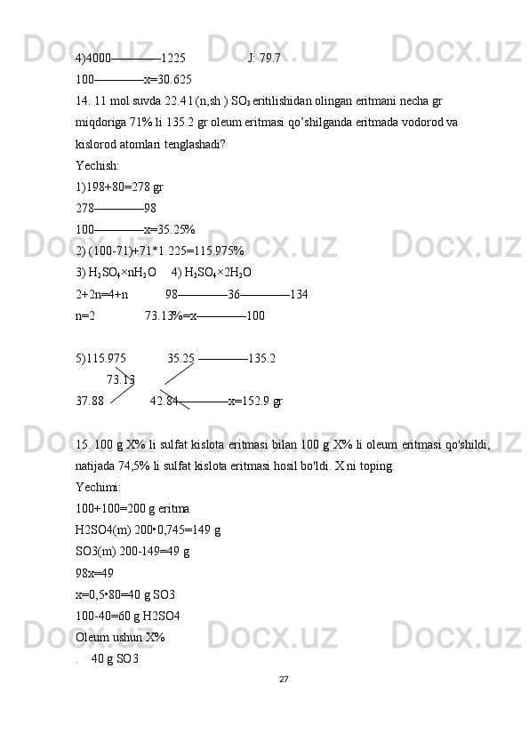 4)4000 ———— 1225                    J: 79.7
100 ———— x=30.625
14. 11 mol suvda 22.4 l (n,sh ) SO
3  eritilishidan olingan eritmani necha gr 
miqdoriga 71% li 135.2 gr oleum eritmasi qo’shilganda eritmada vodorod va 
kislorod atomlari tenglashadi?
Yechish:
1)198+80=278 gr
278 ———— 98
100 ———— x=35.25%
2) (100-71)+71*1.225=115.975%
3) H
2 SO
4 × nH
2 O     4) H
2 SO
4 × 2H
2 O      
2+2n=4+n            98 ———— 36 ———— 134
n=2                73.13%=x ———— 100
5)115.975             35.25  ———— 135.2
          73.13 
37.88               42.84 ———— x=152.9 gr 
15.   100 g X% li sulfat kislota eritmasi bilan 100 g X% li oleum eritmasi qo'shildi,
natijada 74,5% li sulfat kislota eritmasi hosil bo'ldi. X ni toping .
Yechimi:
100+100=200 g eritma 
H2SO4(m) 200•0,745=149 g
SO3(m) 200-149=49 g
98x=49
x=0,5•80=40 g SO3 
100-40=60 g H2SO4
Oleum ushun X%
.    40 g SO3
27 