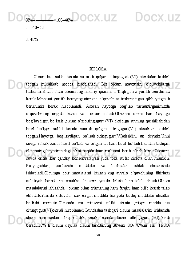X%= ————×100=40%
.     40+60
J: 40%
XULOSA
        Oleum   bu     sulfat   kislota   va   ortib   qolgan   oltingugurt   (VI)   oksididan   tashkil
topgan   murakkab   modda   hisoblanadi.   Biz   oleum   mavzusini   o’quvchilarga
tushuntirishdan   oldin   oleumning   nazariy   qismini   to’lliqligich   a   yoritib   berishimiz
kerak.Mavzuni   yoritib   berayatganimizda   o’quvchilar   tushunadigan   qilib   yetgazib
berishimiz   kerak   hisoblanadi.   Asosan   hayotga   bog’lab   tushuntirganimizda
o’quvchining   ongida   tezroq   va     onson   qoladi.Oleumni   o’zini   ham   hayotga
bog’laydigsn   bo’lsak   ,oleum   o’zioltingugurt   (VI)   oksidiga   suvning   qo;shilishidan
hosil   bo’lgan   sulfat   kislota   vaortib   qolgan   oltingugurt(VI)   oksididan   tashkil
topgan.Hayotga   bog’laydigan   bo’lsak,oltingugurt(VI)oksidini   un   deymiz.Unni
suvga  solsak   xamir  hosil  bo’ladi  va  ortgan  un  ham   hosil  bo’ladi.Bundan  tashqari
oleumning   hayotimizdagi   o’rni   haqida   ham   malumot   berib   o’tish   kerak.Oleumni
suvda   eritib   ,har   qanday   konsentratsiyali   juda   toza   sulfat   kislota   olish   mumkin.
Bo yagichlar,   portlovchi   moddalar   va   boshqalar   ishlab   chiqarishdaʻ
ishlatiladi. Oleumga   doir   masalalarni   ishlash   eng   avvalo   o’quvchining   fikirlash
qobiliyati   hamda   matematika   fanlarini   yaxshi   bilish   ham   talab   etiladi.Oleum
masalalarini ishlashda     oleum bilan eritmaning ham farqini ham bilib ketish talab
etiladi.Eritmada   erituvchi     suv   erigan   moddda   tuz   yoki   boshq   moddalar   oksidlar
bo’lishi   mumkin.Oleumda   esa   erituvchi   sulfat   kislota   ,erigan   modda   esa
oltingugurt(VI)oksidi hisoblanadi.Bundadan tashqari oleum masalalarini ishlashda
shuni   ham   sedan   chiqarmaslik   kerak,oleumda   foizni   oltingugurt   (VI)oksidi
beradi.30%   li   oleum   deyilsa   oleum   tarkibining   30%ini   SO
3, 70%ini   esa     H
2 SO
4
28 