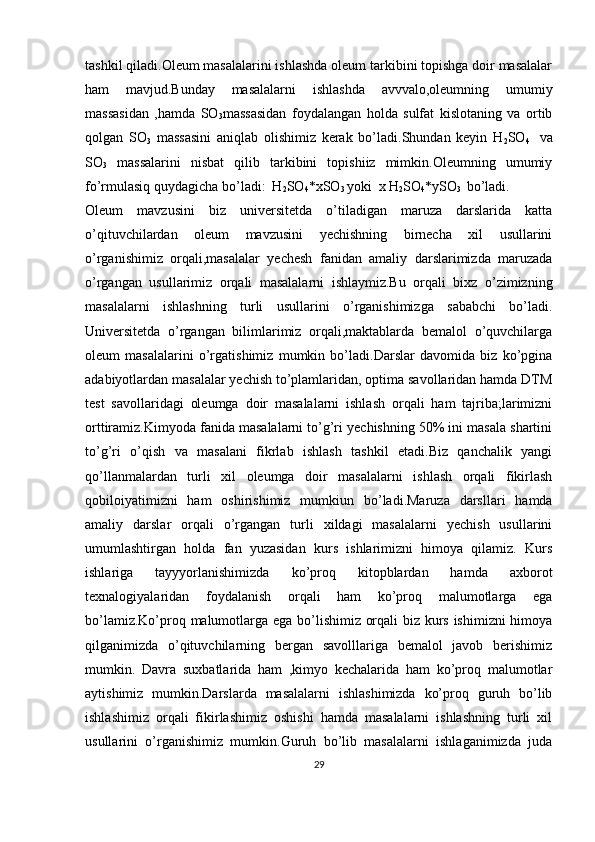 tashkil qiladi.Oleum masalalarini ishlashda oleum tarkibini topishga doir masalalar
ham   mavjud.Bunday   masalalarni   ishlashda   avvvalo,oleumning   umumiy
massasidan   ,hamda   SO
3 massasidan   foydalangan   holda   sulfat   kislotaning   va   ortib
qolgan   SO
3   massasini   aniqlab   olishimiz   kerak   bo’ladi.Shundan   keyin   H
2 SO
4     va
SO
3   massalarini   nisbat   qilib   tarkibini   topishiiz   mimkin.Oleumning   umumiy
fo’rmulasiq quydagicha bo’ladi:  H
2 SO
4 *xSO
3  yoki  x H
2 SO
4 *ySO
3   bo’ladi.
Oleum   mavzusini   biz   universitetda   o’tiladigan   maruza   darslarida   katta
o’qituvchilardan   oleum   mavzusini   yechishning   birnecha   xil   usullarini
o’rganishimiz   orqali,masalalar   yechesh   fanidan   amaliy   darslarimizda   maruzada
o’rgangan   usullarimiz   orqali   masalalarni   ishlaymiz.Bu   orqali   bixz   o’zimizning
masalalarni   ishlashning   turli   usullarini   o’rganishimizga   sababchi   bo’ladi.
Universitetda   o’rgangan   bilimlarimiz   orqali,maktablarda   bemalol   o’quvchilarga
oleum   masalalarini   o’rgatishimiz   mumkin   bo’ladi.Darslar   davomida   biz   ko’pgina
adabiyotlardan masalalar yechish to’plamlaridan, optima savollaridan hamda DTM
test   savollaridagi   oleumga   doir   masalalarni   ishlash   orqali   ham   tajriba;larimizni
orttiramiz.Kimyoda fanida masalalarni to’g’ri yechishning 50% ini masala shartini
to’g’ri   o’qish   va   masalani   fikrlab   ishlash   tashkil   etadi.Biz   qanchalik   yangi
qo’llanmalardan   turli   xil   oleumga   doir   masalalarni   ishlash   orqali   fikirlash
qobiloiyatimizni   ham   oshirishimiz   mumkiun   bo’ladi.Maruza   darsllari   hamda
amaliy   darslar   orqali   o’rgangan   turli   xildagi   masalalarni   yechish   usullarini
umumlashtirgan   holda   fan   yuzasidan   kurs   ishlarimizni   himoya   qilamiz.   Kurs
ishlariga   tayyyorlanishimizda   ko’proq   kitopblardan   hamda   axborot
texnalogiyalaridan   foydalanish   orqali   ham   ko’proq   malumotlarga   ega
bo’lamiz.Ko’proq malumotlarga ega bo’lishimiz orqali biz kurs ishimizni himoya
qilganimizda   o’qituvchilarning   bergan   savolllariga   bemalol   javob   berishimiz
mumkin.   Davra   suxbatlarida   ham   ,kimyo   kechalarida   ham   ko’proq   malumotlar
aytishimiz   mumkin.Darslarda   masalalarni   ishlashimizda   ko’proq   guruh   bo’lib
ishlashimiz   orqali   fikirlashimiz   oshishi   hamda   masalalarni   ishlashning   turli   xil
usullarini   o’rganishimiz   mumkin.Guruh   bo’lib   masalalarni   ishlaganimizda   juda
29 